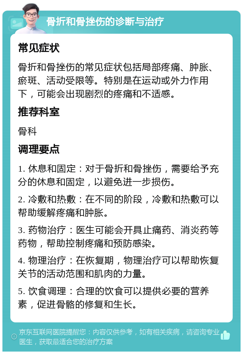 骨折和骨挫伤的诊断与治疗 常见症状 骨折和骨挫伤的常见症状包括局部疼痛、肿胀、瘀斑、活动受限等。特别是在运动或外力作用下，可能会出现剧烈的疼痛和不适感。 推荐科室 骨科 调理要点 1. 休息和固定：对于骨折和骨挫伤，需要给予充分的休息和固定，以避免进一步损伤。 2. 冷敷和热敷：在不同的阶段，冷敷和热敷可以帮助缓解疼痛和肿胀。 3. 药物治疗：医生可能会开具止痛药、消炎药等药物，帮助控制疼痛和预防感染。 4. 物理治疗：在恢复期，物理治疗可以帮助恢复关节的活动范围和肌肉的力量。 5. 饮食调理：合理的饮食可以提供必要的营养素，促进骨骼的修复和生长。