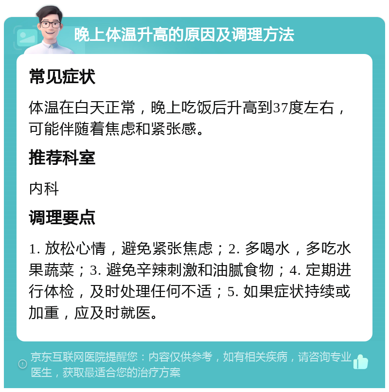 晚上体温升高的原因及调理方法 常见症状 体温在白天正常，晚上吃饭后升高到37度左右，可能伴随着焦虑和紧张感。 推荐科室 内科 调理要点 1. 放松心情，避免紧张焦虑；2. 多喝水，多吃水果蔬菜；3. 避免辛辣刺激和油腻食物；4. 定期进行体检，及时处理任何不适；5. 如果症状持续或加重，应及时就医。