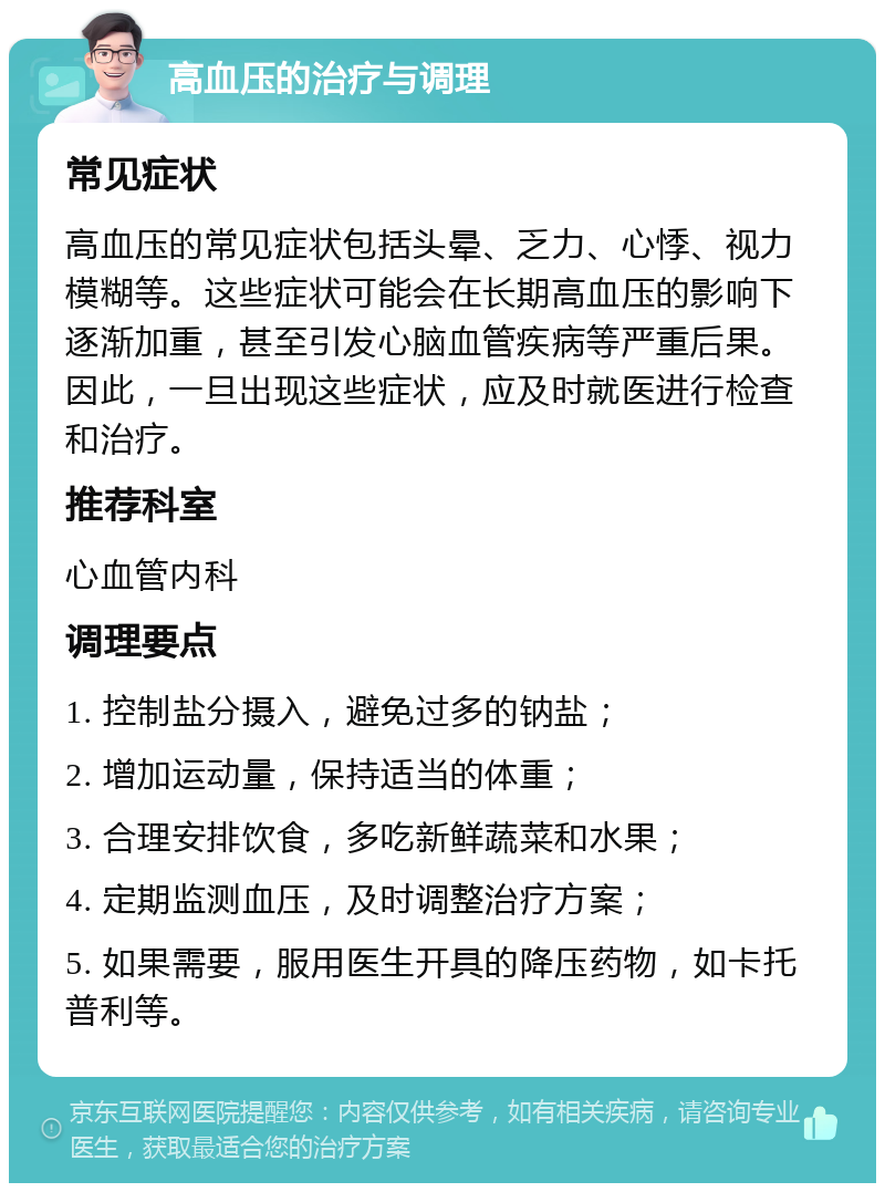 高血压的治疗与调理 常见症状 高血压的常见症状包括头晕、乏力、心悸、视力模糊等。这些症状可能会在长期高血压的影响下逐渐加重，甚至引发心脑血管疾病等严重后果。因此，一旦出现这些症状，应及时就医进行检查和治疗。 推荐科室 心血管内科 调理要点 1. 控制盐分摄入，避免过多的钠盐； 2. 增加运动量，保持适当的体重； 3. 合理安排饮食，多吃新鲜蔬菜和水果； 4. 定期监测血压，及时调整治疗方案； 5. 如果需要，服用医生开具的降压药物，如卡托普利等。