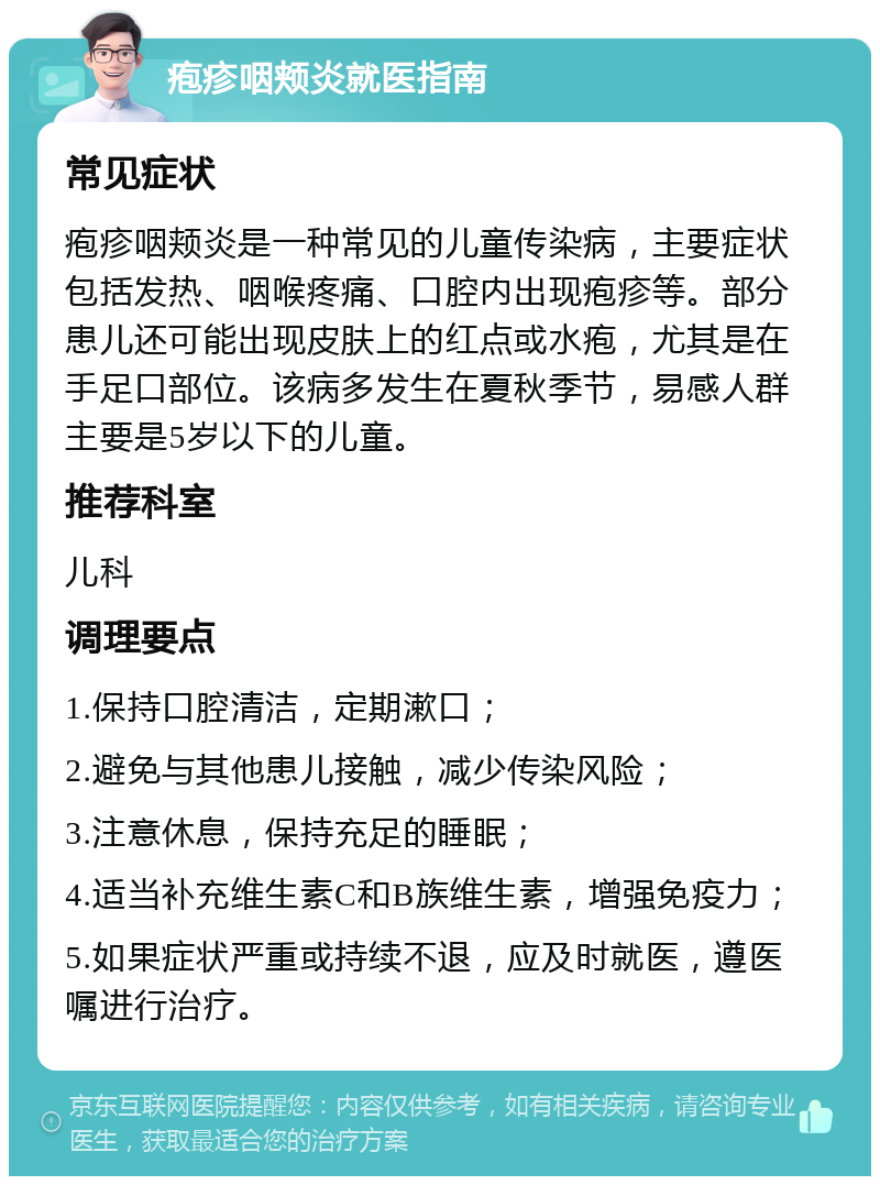 疱疹咽颊炎就医指南 常见症状 疱疹咽颊炎是一种常见的儿童传染病，主要症状包括发热、咽喉疼痛、口腔内出现疱疹等。部分患儿还可能出现皮肤上的红点或水疱，尤其是在手足口部位。该病多发生在夏秋季节，易感人群主要是5岁以下的儿童。 推荐科室 儿科 调理要点 1.保持口腔清洁，定期漱口； 2.避免与其他患儿接触，减少传染风险； 3.注意休息，保持充足的睡眠； 4.适当补充维生素C和B族维生素，增强免疫力； 5.如果症状严重或持续不退，应及时就医，遵医嘱进行治疗。