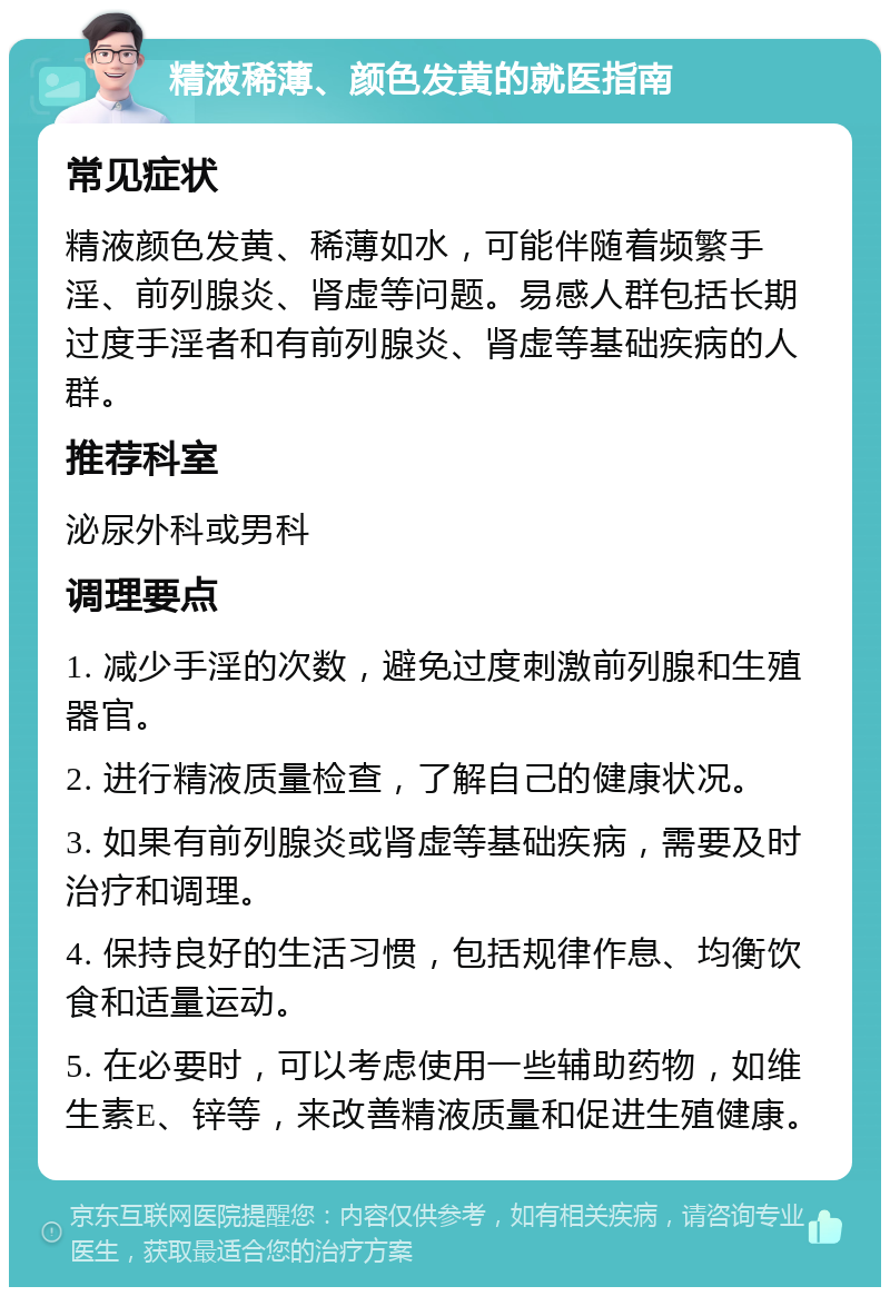 精液稀薄、颜色发黄的就医指南 常见症状 精液颜色发黄、稀薄如水，可能伴随着频繁手淫、前列腺炎、肾虚等问题。易感人群包括长期过度手淫者和有前列腺炎、肾虚等基础疾病的人群。 推荐科室 泌尿外科或男科 调理要点 1. 减少手淫的次数，避免过度刺激前列腺和生殖器官。 2. 进行精液质量检查，了解自己的健康状况。 3. 如果有前列腺炎或肾虚等基础疾病，需要及时治疗和调理。 4. 保持良好的生活习惯，包括规律作息、均衡饮食和适量运动。 5. 在必要时，可以考虑使用一些辅助药物，如维生素E、锌等，来改善精液质量和促进生殖健康。