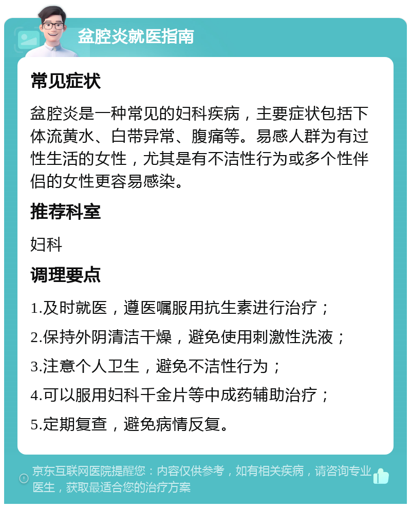 盆腔炎就医指南 常见症状 盆腔炎是一种常见的妇科疾病，主要症状包括下体流黄水、白带异常、腹痛等。易感人群为有过性生活的女性，尤其是有不洁性行为或多个性伴侣的女性更容易感染。 推荐科室 妇科 调理要点 1.及时就医，遵医嘱服用抗生素进行治疗； 2.保持外阴清洁干燥，避免使用刺激性洗液； 3.注意个人卫生，避免不洁性行为； 4.可以服用妇科千金片等中成药辅助治疗； 5.定期复查，避免病情反复。