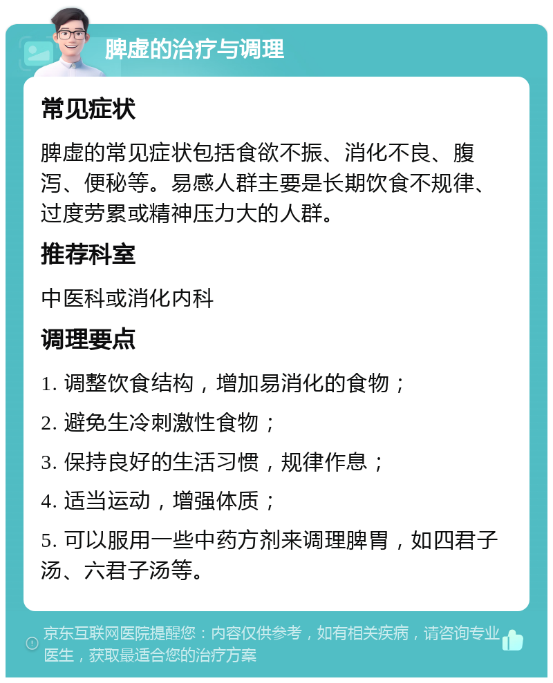 脾虚的治疗与调理 常见症状 脾虚的常见症状包括食欲不振、消化不良、腹泻、便秘等。易感人群主要是长期饮食不规律、过度劳累或精神压力大的人群。 推荐科室 中医科或消化内科 调理要点 1. 调整饮食结构，增加易消化的食物； 2. 避免生冷刺激性食物； 3. 保持良好的生活习惯，规律作息； 4. 适当运动，增强体质； 5. 可以服用一些中药方剂来调理脾胃，如四君子汤、六君子汤等。