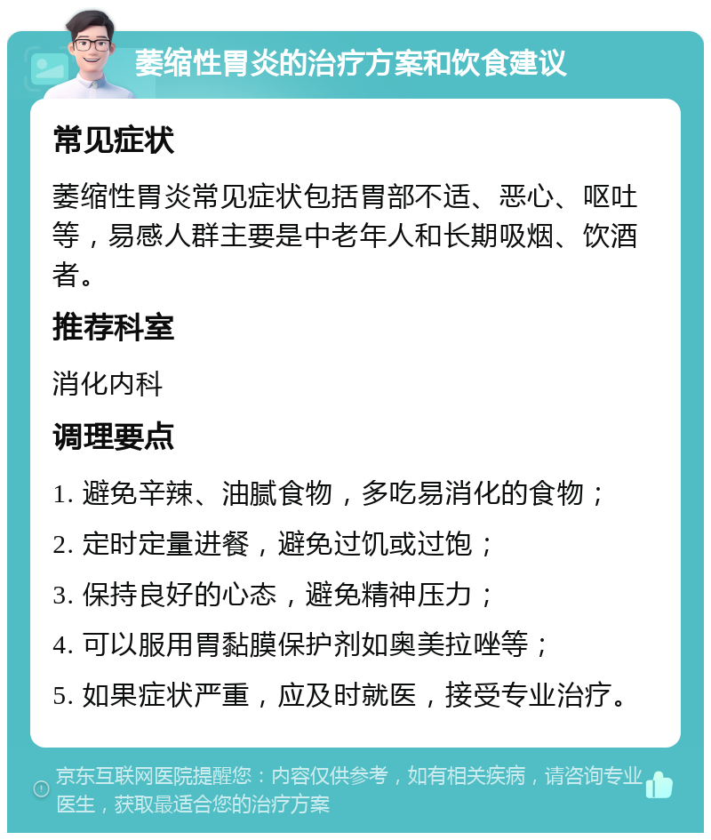 萎缩性胃炎的治疗方案和饮食建议 常见症状 萎缩性胃炎常见症状包括胃部不适、恶心、呕吐等，易感人群主要是中老年人和长期吸烟、饮酒者。 推荐科室 消化内科 调理要点 1. 避免辛辣、油腻食物，多吃易消化的食物； 2. 定时定量进餐，避免过饥或过饱； 3. 保持良好的心态，避免精神压力； 4. 可以服用胃黏膜保护剂如奥美拉唑等； 5. 如果症状严重，应及时就医，接受专业治疗。