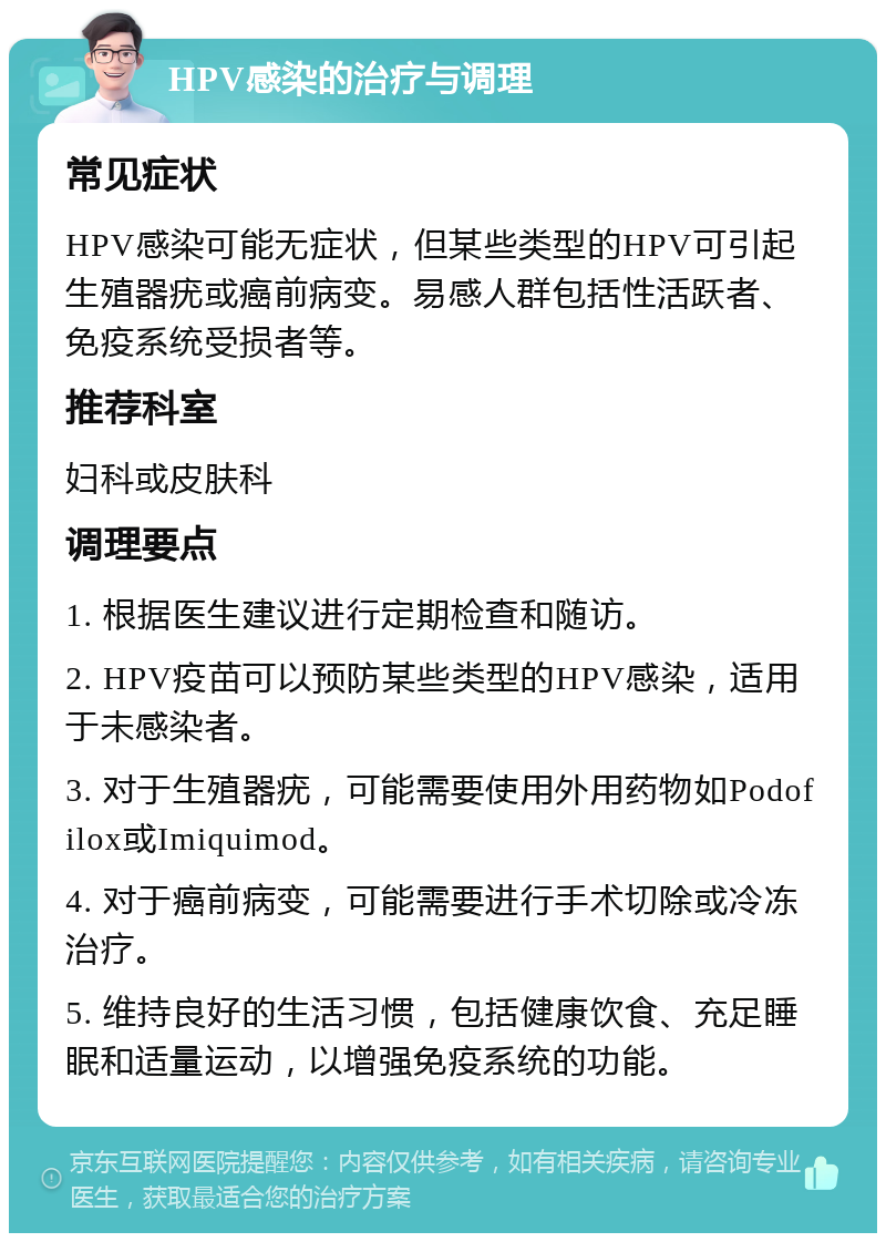 HPV感染的治疗与调理 常见症状 HPV感染可能无症状，但某些类型的HPV可引起生殖器疣或癌前病变。易感人群包括性活跃者、免疫系统受损者等。 推荐科室 妇科或皮肤科 调理要点 1. 根据医生建议进行定期检查和随访。 2. HPV疫苗可以预防某些类型的HPV感染，适用于未感染者。 3. 对于生殖器疣，可能需要使用外用药物如Podofilox或Imiquimod。 4. 对于癌前病变，可能需要进行手术切除或冷冻治疗。 5. 维持良好的生活习惯，包括健康饮食、充足睡眠和适量运动，以增强免疫系统的功能。