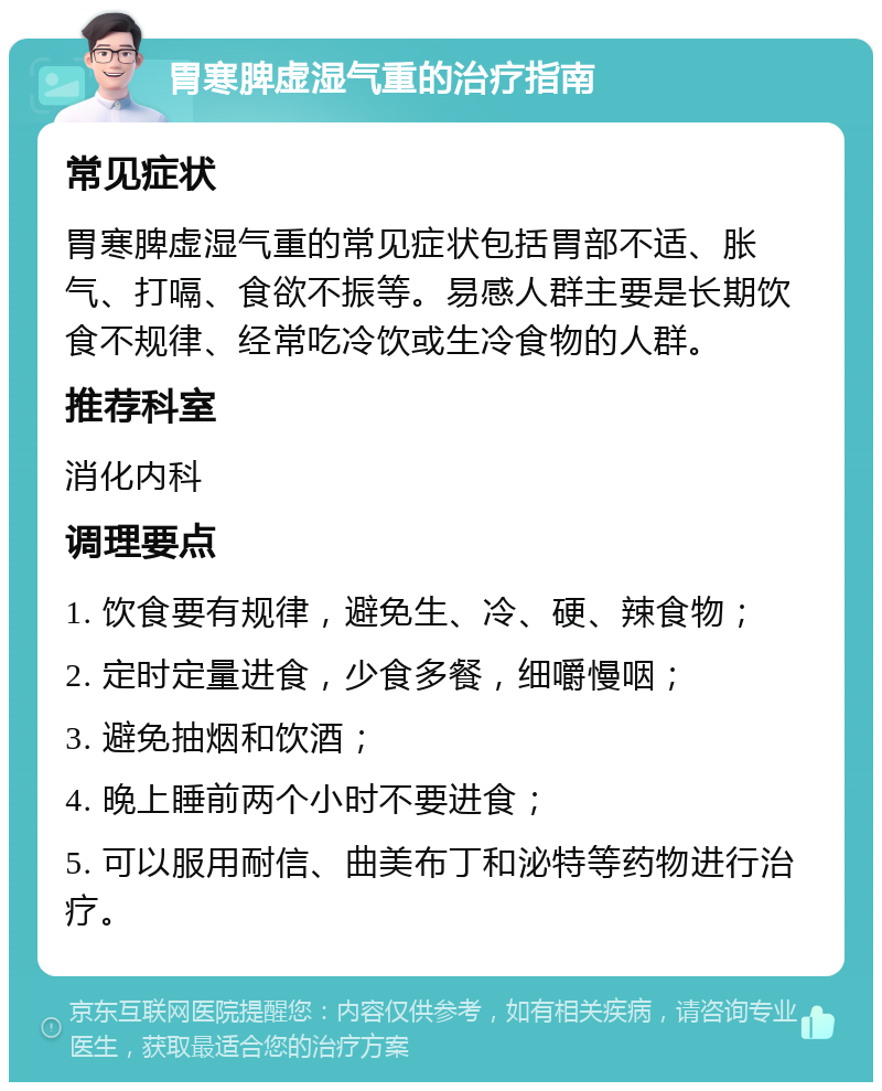 胃寒脾虚湿气重的治疗指南 常见症状 胃寒脾虚湿气重的常见症状包括胃部不适、胀气、打嗝、食欲不振等。易感人群主要是长期饮食不规律、经常吃冷饮或生冷食物的人群。 推荐科室 消化内科 调理要点 1. 饮食要有规律，避免生、冷、硬、辣食物； 2. 定时定量进食，少食多餐，细嚼慢咽； 3. 避免抽烟和饮酒； 4. 晚上睡前两个小时不要进食； 5. 可以服用耐信、曲美布丁和泌特等药物进行治疗。