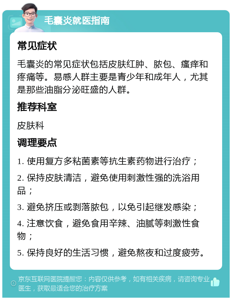 毛囊炎就医指南 常见症状 毛囊炎的常见症状包括皮肤红肿、脓包、瘙痒和疼痛等。易感人群主要是青少年和成年人，尤其是那些油脂分泌旺盛的人群。 推荐科室 皮肤科 调理要点 1. 使用复方多粘菌素等抗生素药物进行治疗； 2. 保持皮肤清洁，避免使用刺激性强的洗浴用品； 3. 避免挤压或剥落脓包，以免引起继发感染； 4. 注意饮食，避免食用辛辣、油腻等刺激性食物； 5. 保持良好的生活习惯，避免熬夜和过度疲劳。