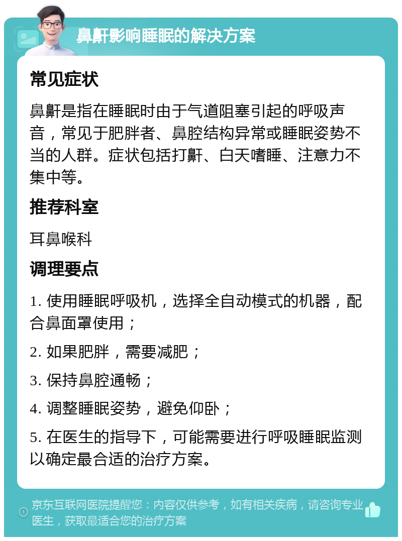 鼻鼾影响睡眠的解决方案 常见症状 鼻鼾是指在睡眠时由于气道阻塞引起的呼吸声音，常见于肥胖者、鼻腔结构异常或睡眠姿势不当的人群。症状包括打鼾、白天嗜睡、注意力不集中等。 推荐科室 耳鼻喉科 调理要点 1. 使用睡眠呼吸机，选择全自动模式的机器，配合鼻面罩使用； 2. 如果肥胖，需要减肥； 3. 保持鼻腔通畅； 4. 调整睡眠姿势，避免仰卧； 5. 在医生的指导下，可能需要进行呼吸睡眠监测以确定最合适的治疗方案。