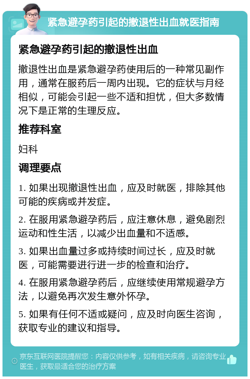 紧急避孕药引起的撤退性出血就医指南 紧急避孕药引起的撤退性出血 撤退性出血是紧急避孕药使用后的一种常见副作用，通常在服药后一周内出现。它的症状与月经相似，可能会引起一些不适和担忧，但大多数情况下是正常的生理反应。 推荐科室 妇科 调理要点 1. 如果出现撤退性出血，应及时就医，排除其他可能的疾病或并发症。 2. 在服用紧急避孕药后，应注意休息，避免剧烈运动和性生活，以减少出血量和不适感。 3. 如果出血量过多或持续时间过长，应及时就医，可能需要进行进一步的检查和治疗。 4. 在服用紧急避孕药后，应继续使用常规避孕方法，以避免再次发生意外怀孕。 5. 如果有任何不适或疑问，应及时向医生咨询，获取专业的建议和指导。