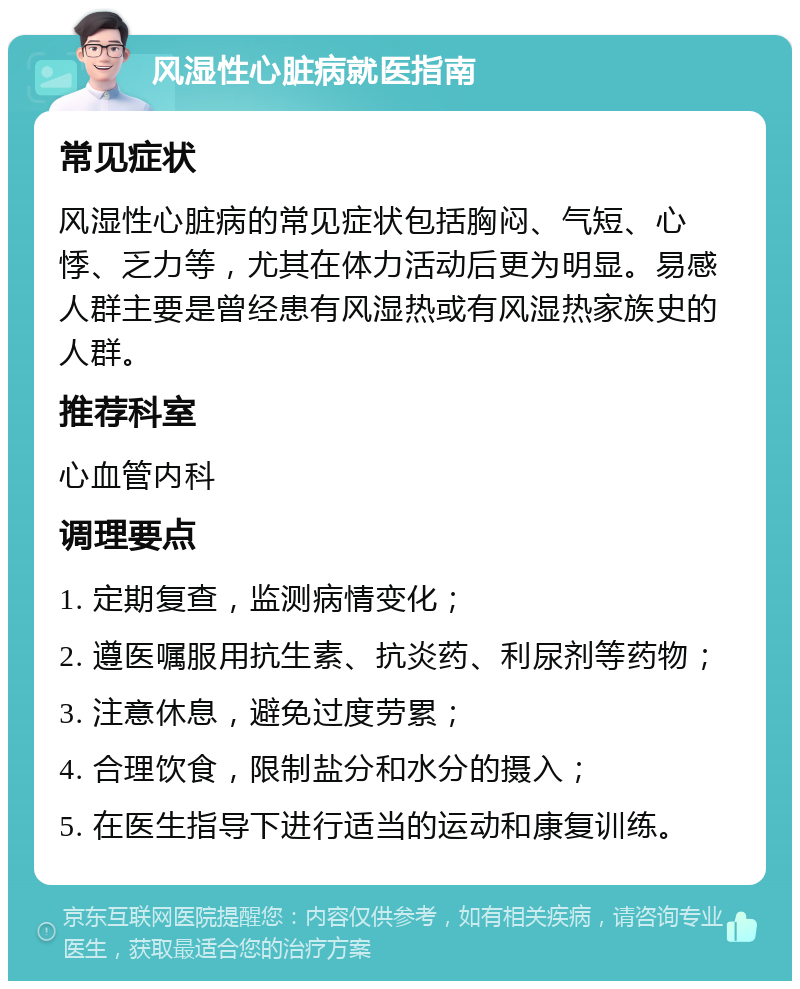 风湿性心脏病就医指南 常见症状 风湿性心脏病的常见症状包括胸闷、气短、心悸、乏力等，尤其在体力活动后更为明显。易感人群主要是曾经患有风湿热或有风湿热家族史的人群。 推荐科室 心血管内科 调理要点 1. 定期复查，监测病情变化； 2. 遵医嘱服用抗生素、抗炎药、利尿剂等药物； 3. 注意休息，避免过度劳累； 4. 合理饮食，限制盐分和水分的摄入； 5. 在医生指导下进行适当的运动和康复训练。