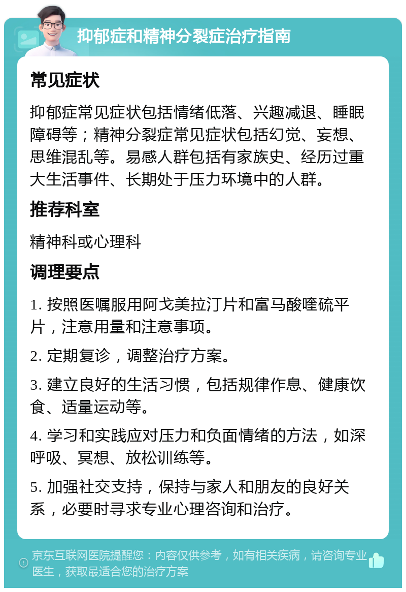 抑郁症和精神分裂症治疗指南 常见症状 抑郁症常见症状包括情绪低落、兴趣减退、睡眠障碍等；精神分裂症常见症状包括幻觉、妄想、思维混乱等。易感人群包括有家族史、经历过重大生活事件、长期处于压力环境中的人群。 推荐科室 精神科或心理科 调理要点 1. 按照医嘱服用阿戈美拉汀片和富马酸喹硫平片，注意用量和注意事项。 2. 定期复诊，调整治疗方案。 3. 建立良好的生活习惯，包括规律作息、健康饮食、适量运动等。 4. 学习和实践应对压力和负面情绪的方法，如深呼吸、冥想、放松训练等。 5. 加强社交支持，保持与家人和朋友的良好关系，必要时寻求专业心理咨询和治疗。