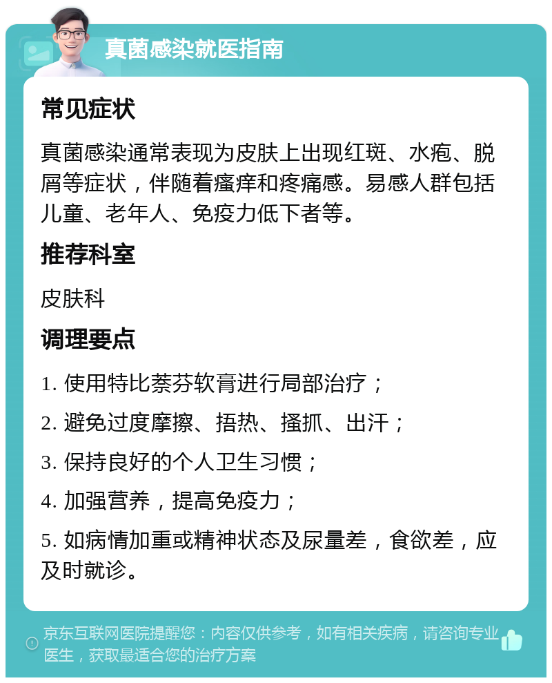 真菌感染就医指南 常见症状 真菌感染通常表现为皮肤上出现红斑、水疱、脱屑等症状，伴随着瘙痒和疼痛感。易感人群包括儿童、老年人、免疫力低下者等。 推荐科室 皮肤科 调理要点 1. 使用特比萘芬软膏进行局部治疗； 2. 避免过度摩擦、捂热、搔抓、出汗； 3. 保持良好的个人卫生习惯； 4. 加强营养，提高免疫力； 5. 如病情加重或精神状态及尿量差，食欲差，应及时就诊。