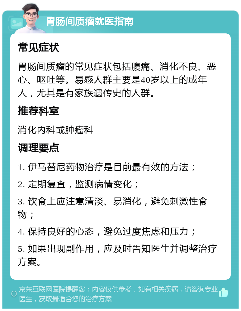 胃肠间质瘤就医指南 常见症状 胃肠间质瘤的常见症状包括腹痛、消化不良、恶心、呕吐等。易感人群主要是40岁以上的成年人，尤其是有家族遗传史的人群。 推荐科室 消化内科或肿瘤科 调理要点 1. 伊马替尼药物治疗是目前最有效的方法； 2. 定期复查，监测病情变化； 3. 饮食上应注意清淡、易消化，避免刺激性食物； 4. 保持良好的心态，避免过度焦虑和压力； 5. 如果出现副作用，应及时告知医生并调整治疗方案。