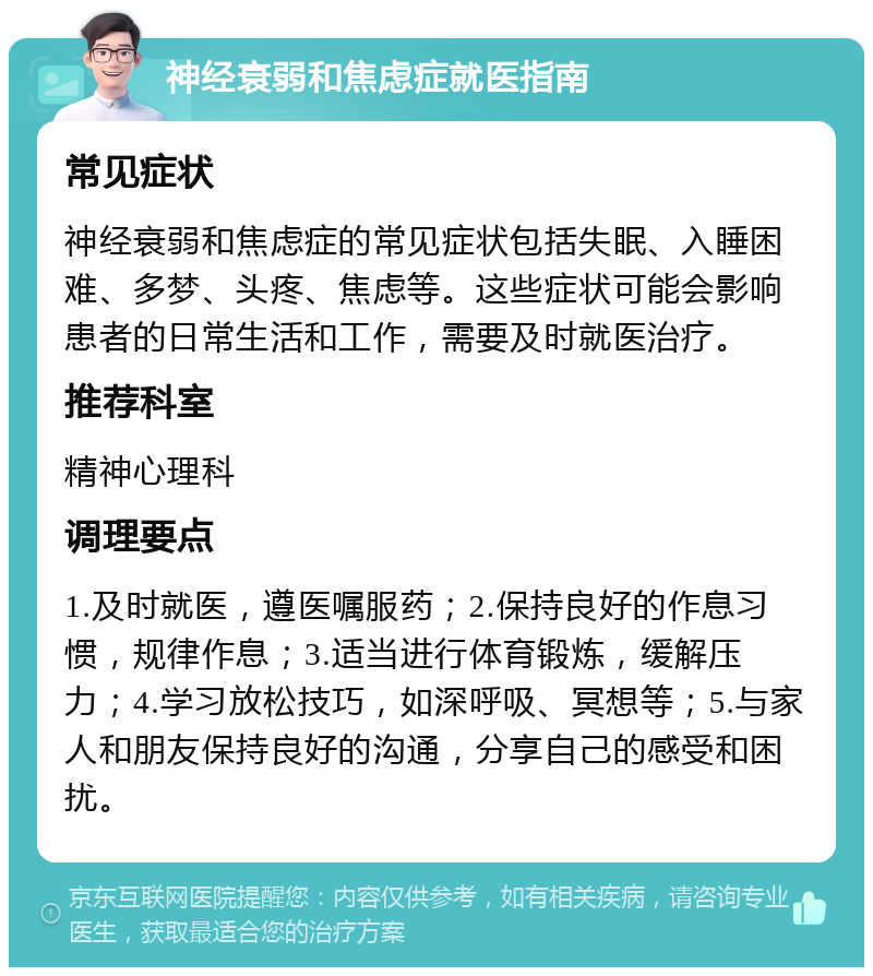 神经衰弱和焦虑症就医指南 常见症状 神经衰弱和焦虑症的常见症状包括失眠、入睡困难、多梦、头疼、焦虑等。这些症状可能会影响患者的日常生活和工作，需要及时就医治疗。 推荐科室 精神心理科 调理要点 1.及时就医，遵医嘱服药；2.保持良好的作息习惯，规律作息；3.适当进行体育锻炼，缓解压力；4.学习放松技巧，如深呼吸、冥想等；5.与家人和朋友保持良好的沟通，分享自己的感受和困扰。