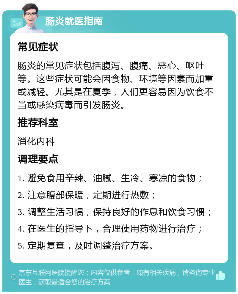 肠炎就医指南 常见症状 肠炎的常见症状包括腹泻、腹痛、恶心、呕吐等。这些症状可能会因食物、环境等因素而加重或减轻。尤其是在夏季，人们更容易因为饮食不当或感染病毒而引发肠炎。 推荐科室 消化内科 调理要点 1. 避免食用辛辣、油腻、生冷、寒凉的食物； 2. 注意腹部保暖，定期进行热敷； 3. 调整生活习惯，保持良好的作息和饮食习惯； 4. 在医生的指导下，合理使用药物进行治疗； 5. 定期复查，及时调整治疗方案。