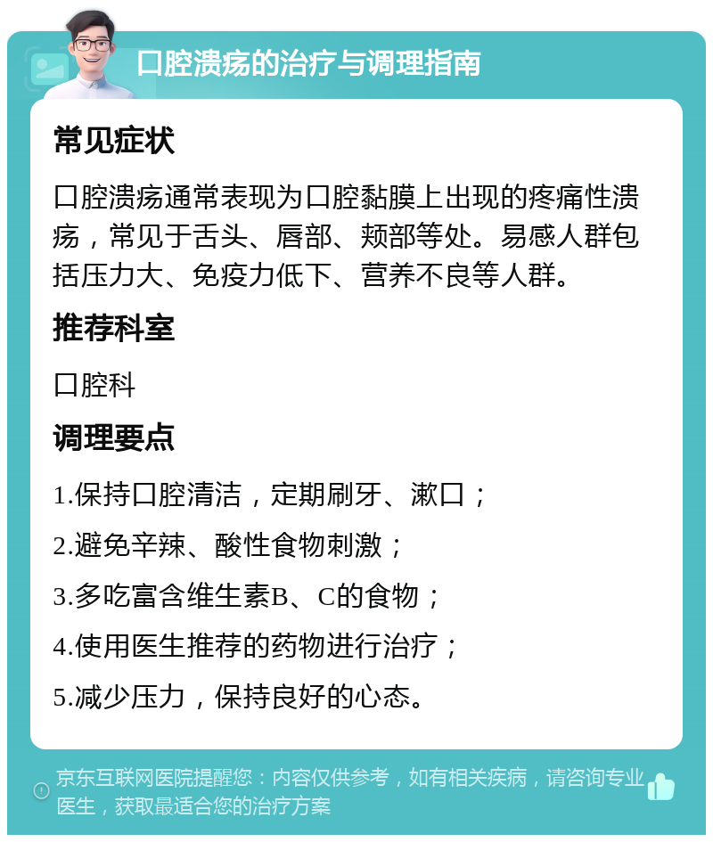 口腔溃疡的治疗与调理指南 常见症状 口腔溃疡通常表现为口腔黏膜上出现的疼痛性溃疡，常见于舌头、唇部、颊部等处。易感人群包括压力大、免疫力低下、营养不良等人群。 推荐科室 口腔科 调理要点 1.保持口腔清洁，定期刷牙、漱口； 2.避免辛辣、酸性食物刺激； 3.多吃富含维生素B、C的食物； 4.使用医生推荐的药物进行治疗； 5.减少压力，保持良好的心态。