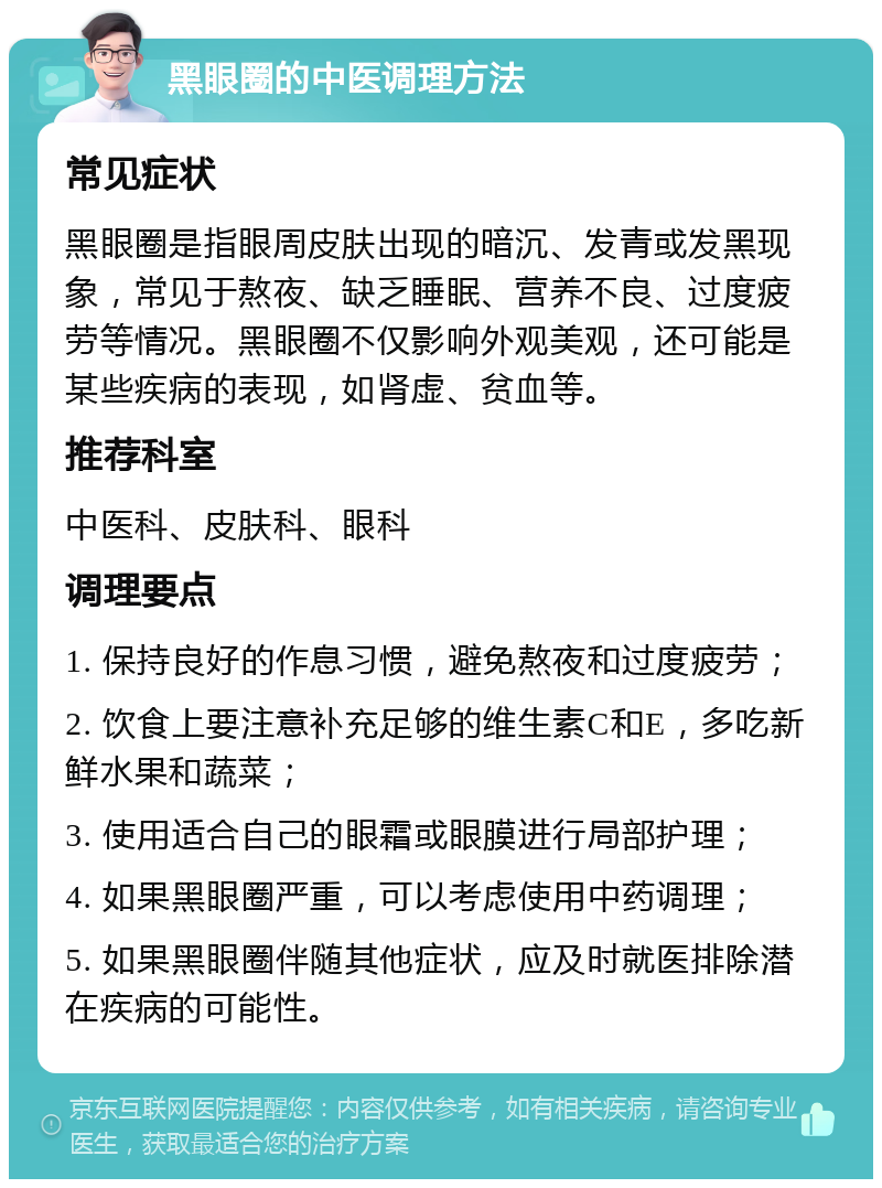 黑眼圈的中医调理方法 常见症状 黑眼圈是指眼周皮肤出现的暗沉、发青或发黑现象，常见于熬夜、缺乏睡眠、营养不良、过度疲劳等情况。黑眼圈不仅影响外观美观，还可能是某些疾病的表现，如肾虚、贫血等。 推荐科室 中医科、皮肤科、眼科 调理要点 1. 保持良好的作息习惯，避免熬夜和过度疲劳； 2. 饮食上要注意补充足够的维生素C和E，多吃新鲜水果和蔬菜； 3. 使用适合自己的眼霜或眼膜进行局部护理； 4. 如果黑眼圈严重，可以考虑使用中药调理； 5. 如果黑眼圈伴随其他症状，应及时就医排除潜在疾病的可能性。