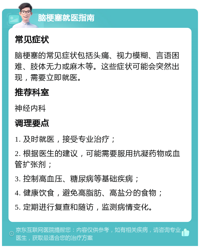 脑梗塞就医指南 常见症状 脑梗塞的常见症状包括头痛、视力模糊、言语困难、肢体无力或麻木等。这些症状可能会突然出现，需要立即就医。 推荐科室 神经内科 调理要点 1. 及时就医，接受专业治疗； 2. 根据医生的建议，可能需要服用抗凝药物或血管扩张剂； 3. 控制高血压、糖尿病等基础疾病； 4. 健康饮食，避免高脂肪、高盐分的食物； 5. 定期进行复查和随访，监测病情变化。