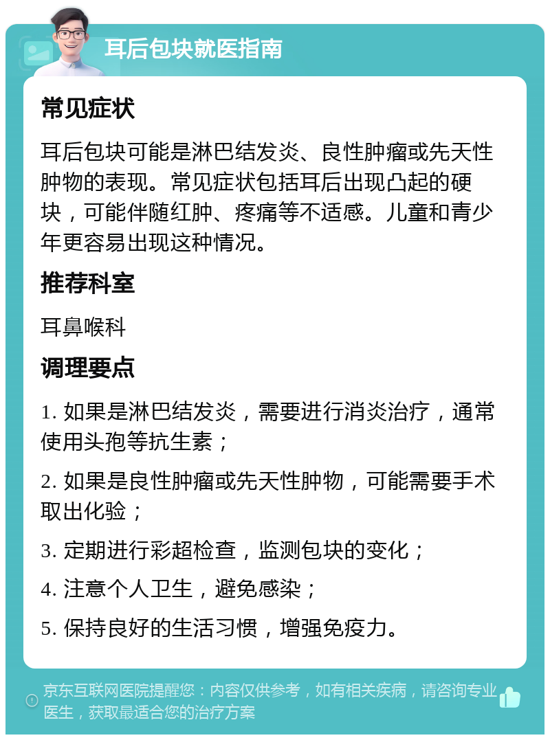 耳后包块就医指南 常见症状 耳后包块可能是淋巴结发炎、良性肿瘤或先天性肿物的表现。常见症状包括耳后出现凸起的硬块，可能伴随红肿、疼痛等不适感。儿童和青少年更容易出现这种情况。 推荐科室 耳鼻喉科 调理要点 1. 如果是淋巴结发炎，需要进行消炎治疗，通常使用头孢等抗生素； 2. 如果是良性肿瘤或先天性肿物，可能需要手术取出化验； 3. 定期进行彩超检查，监测包块的变化； 4. 注意个人卫生，避免感染； 5. 保持良好的生活习惯，增强免疫力。