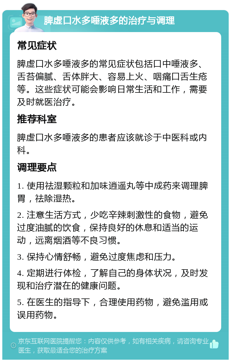 脾虚口水多唾液多的治疗与调理 常见症状 脾虚口水多唾液多的常见症状包括口中唾液多、舌苔偏腻、舌体胖大、容易上火、咽痛口舌生疮等。这些症状可能会影响日常生活和工作，需要及时就医治疗。 推荐科室 脾虚口水多唾液多的患者应该就诊于中医科或内科。 调理要点 1. 使用祛湿颗粒和加味逍遥丸等中成药来调理脾胃，祛除湿热。 2. 注意生活方式，少吃辛辣刺激性的食物，避免过度油腻的饮食，保持良好的休息和适当的运动，远离烟酒等不良习惯。 3. 保持心情舒畅，避免过度焦虑和压力。 4. 定期进行体检，了解自己的身体状况，及时发现和治疗潜在的健康问题。 5. 在医生的指导下，合理使用药物，避免滥用或误用药物。