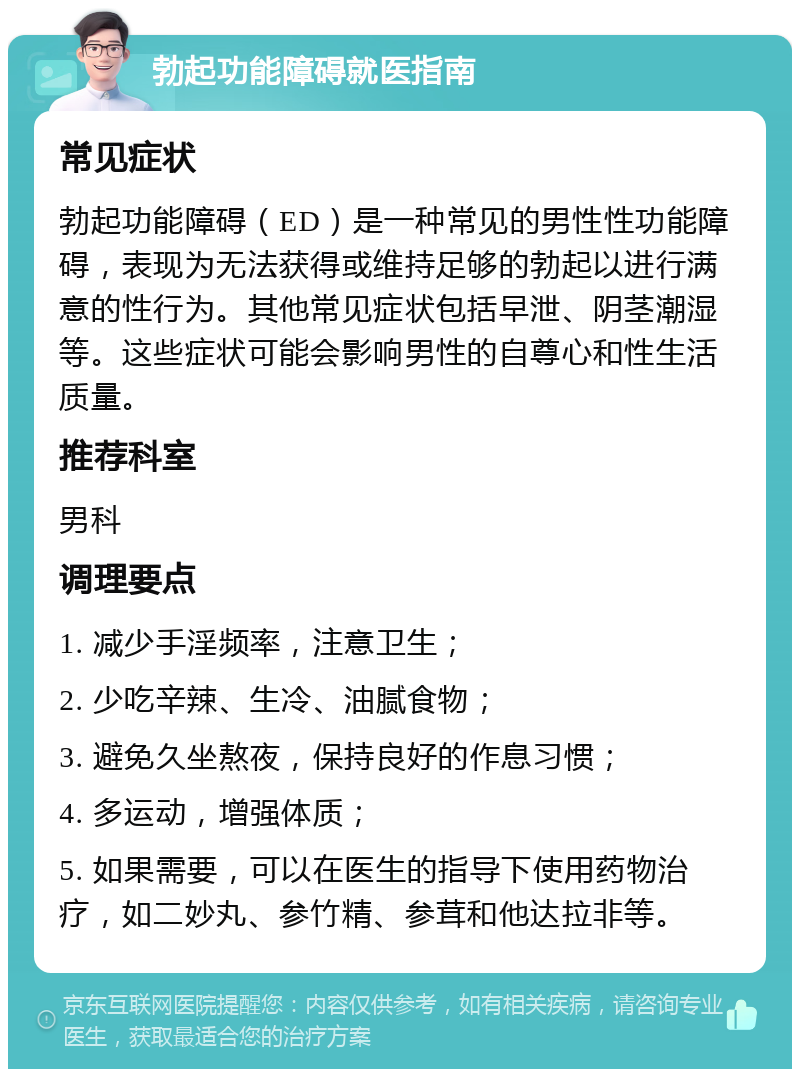 勃起功能障碍就医指南 常见症状 勃起功能障碍（ED）是一种常见的男性性功能障碍，表现为无法获得或维持足够的勃起以进行满意的性行为。其他常见症状包括早泄、阴茎潮湿等。这些症状可能会影响男性的自尊心和性生活质量。 推荐科室 男科 调理要点 1. 减少手淫频率，注意卫生； 2. 少吃辛辣、生冷、油腻食物； 3. 避免久坐熬夜，保持良好的作息习惯； 4. 多运动，增强体质； 5. 如果需要，可以在医生的指导下使用药物治疗，如二妙丸、参竹精、参茸和他达拉非等。