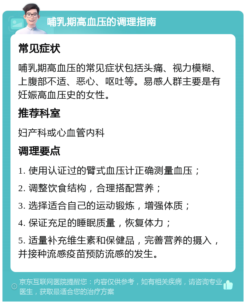 哺乳期高血压的调理指南 常见症状 哺乳期高血压的常见症状包括头痛、视力模糊、上腹部不适、恶心、呕吐等。易感人群主要是有妊娠高血压史的女性。 推荐科室 妇产科或心血管内科 调理要点 1. 使用认证过的臂式血压计正确测量血压； 2. 调整饮食结构，合理搭配营养； 3. 选择适合自己的运动锻炼，增强体质； 4. 保证充足的睡眠质量，恢复体力； 5. 适量补充维生素和保健品，完善营养的摄入，并接种流感疫苗预防流感的发生。