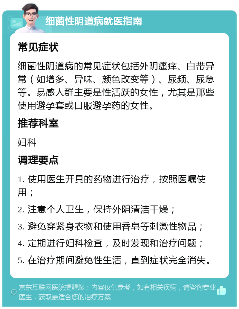 细菌性阴道病就医指南 常见症状 细菌性阴道病的常见症状包括外阴瘙痒、白带异常（如增多、异味、颜色改变等）、尿频、尿急等。易感人群主要是性活跃的女性，尤其是那些使用避孕套或口服避孕药的女性。 推荐科室 妇科 调理要点 1. 使用医生开具的药物进行治疗，按照医嘱使用； 2. 注意个人卫生，保持外阴清洁干燥； 3. 避免穿紧身衣物和使用香皂等刺激性物品； 4. 定期进行妇科检查，及时发现和治疗问题； 5. 在治疗期间避免性生活，直到症状完全消失。