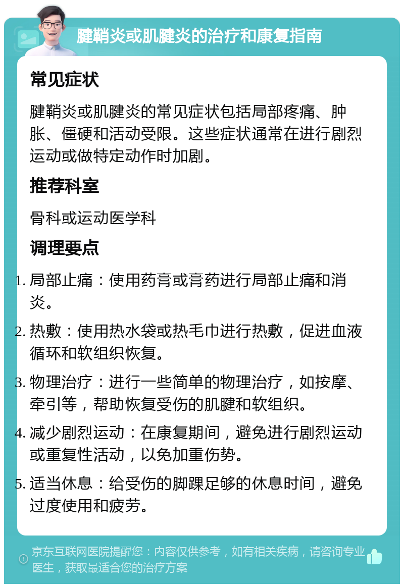 腱鞘炎或肌腱炎的治疗和康复指南 常见症状 腱鞘炎或肌腱炎的常见症状包括局部疼痛、肿胀、僵硬和活动受限。这些症状通常在进行剧烈运动或做特定动作时加剧。 推荐科室 骨科或运动医学科 调理要点 局部止痛：使用药膏或膏药进行局部止痛和消炎。 热敷：使用热水袋或热毛巾进行热敷，促进血液循环和软组织恢复。 物理治疗：进行一些简单的物理治疗，如按摩、牵引等，帮助恢复受伤的肌腱和软组织。 减少剧烈运动：在康复期间，避免进行剧烈运动或重复性活动，以免加重伤势。 适当休息：给受伤的脚踝足够的休息时间，避免过度使用和疲劳。