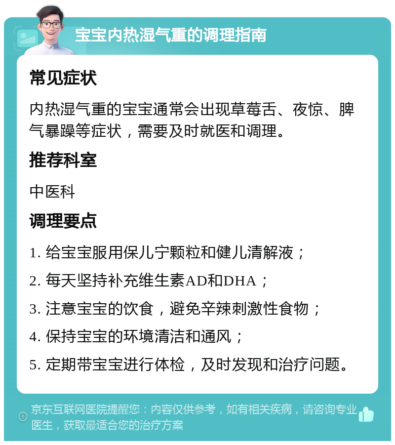 宝宝内热湿气重的调理指南 常见症状 内热湿气重的宝宝通常会出现草莓舌、夜惊、脾气暴躁等症状，需要及时就医和调理。 推荐科室 中医科 调理要点 1. 给宝宝服用保儿宁颗粒和健儿清解液； 2. 每天坚持补充维生素AD和DHA； 3. 注意宝宝的饮食，避免辛辣刺激性食物； 4. 保持宝宝的环境清洁和通风； 5. 定期带宝宝进行体检，及时发现和治疗问题。