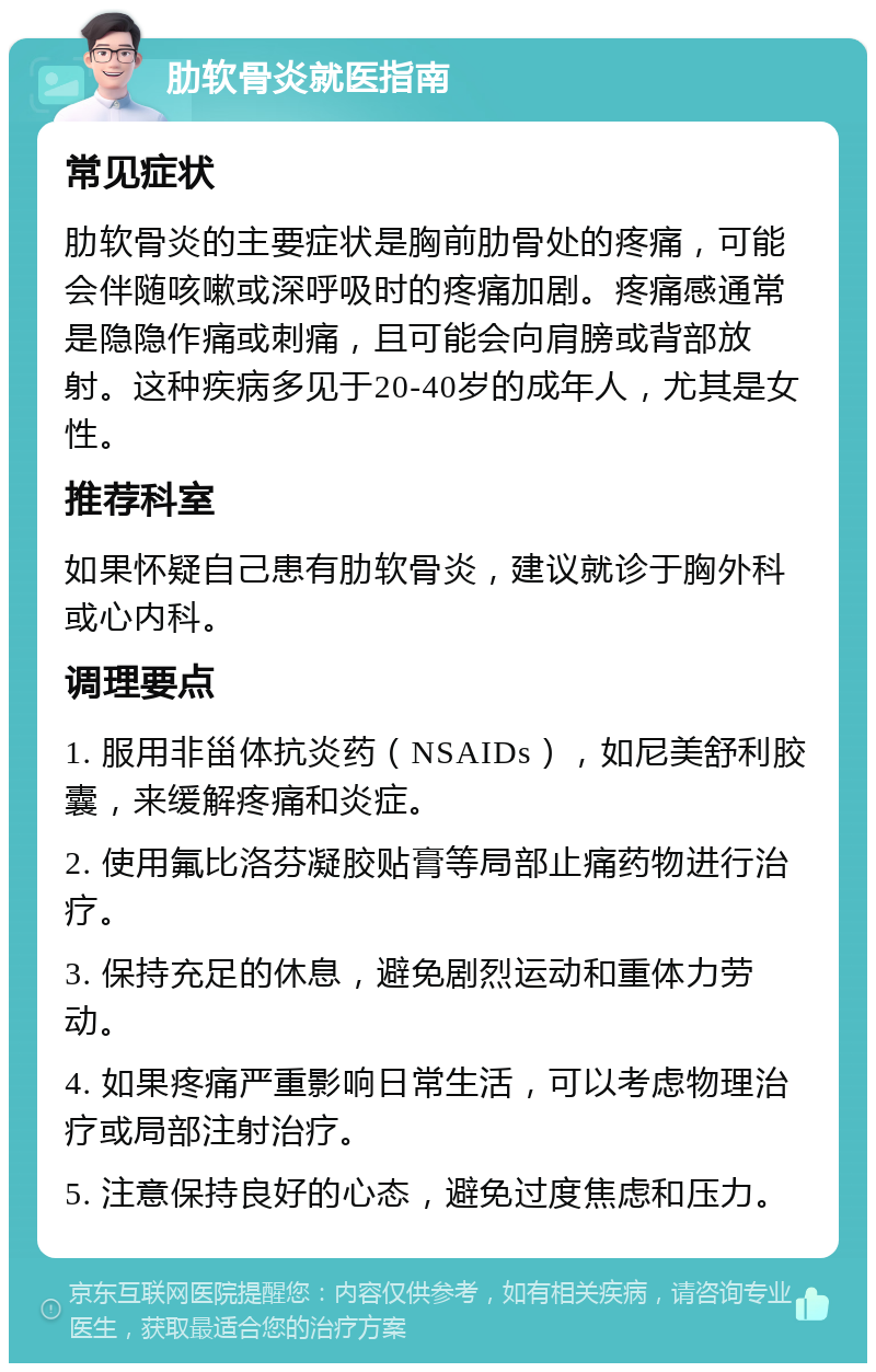 肋软骨炎就医指南 常见症状 肋软骨炎的主要症状是胸前肋骨处的疼痛，可能会伴随咳嗽或深呼吸时的疼痛加剧。疼痛感通常是隐隐作痛或刺痛，且可能会向肩膀或背部放射。这种疾病多见于20-40岁的成年人，尤其是女性。 推荐科室 如果怀疑自己患有肋软骨炎，建议就诊于胸外科或心内科。 调理要点 1. 服用非甾体抗炎药（NSAIDs），如尼美舒利胶囊，来缓解疼痛和炎症。 2. 使用氟比洛芬凝胶贴膏等局部止痛药物进行治疗。 3. 保持充足的休息，避免剧烈运动和重体力劳动。 4. 如果疼痛严重影响日常生活，可以考虑物理治疗或局部注射治疗。 5. 注意保持良好的心态，避免过度焦虑和压力。