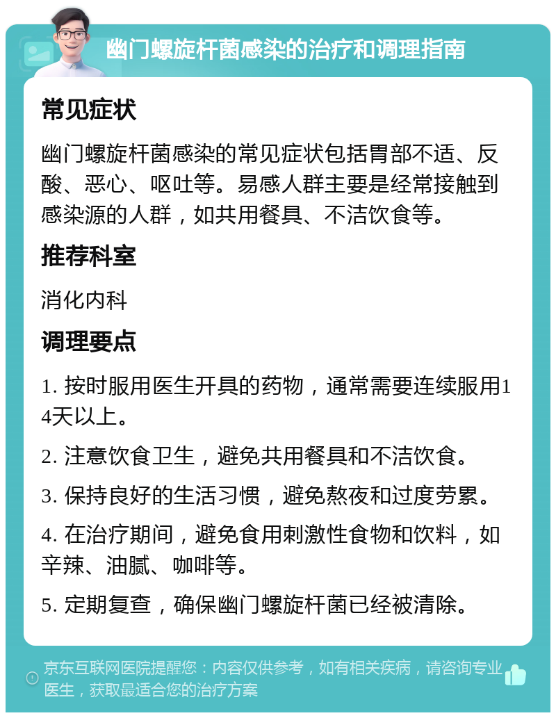 幽门螺旋杆菌感染的治疗和调理指南 常见症状 幽门螺旋杆菌感染的常见症状包括胃部不适、反酸、恶心、呕吐等。易感人群主要是经常接触到感染源的人群，如共用餐具、不洁饮食等。 推荐科室 消化内科 调理要点 1. 按时服用医生开具的药物，通常需要连续服用14天以上。 2. 注意饮食卫生，避免共用餐具和不洁饮食。 3. 保持良好的生活习惯，避免熬夜和过度劳累。 4. 在治疗期间，避免食用刺激性食物和饮料，如辛辣、油腻、咖啡等。 5. 定期复查，确保幽门螺旋杆菌已经被清除。