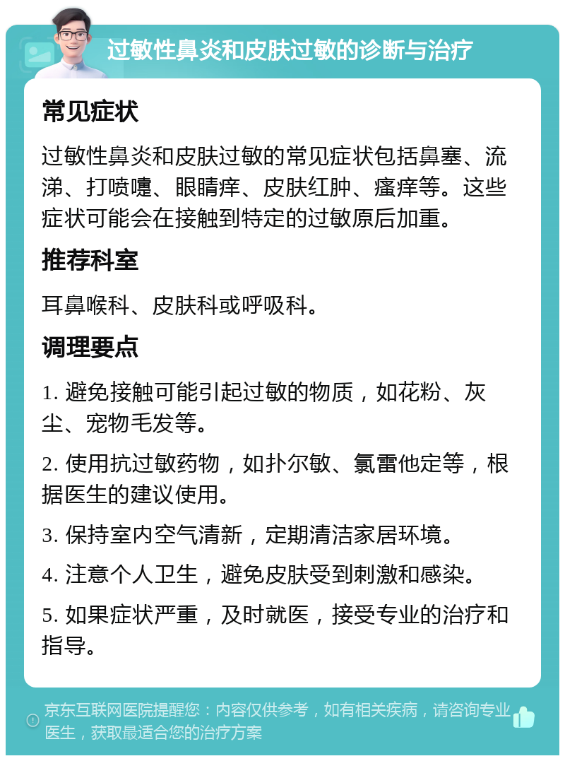 过敏性鼻炎和皮肤过敏的诊断与治疗 常见症状 过敏性鼻炎和皮肤过敏的常见症状包括鼻塞、流涕、打喷嚏、眼睛痒、皮肤红肿、瘙痒等。这些症状可能会在接触到特定的过敏原后加重。 推荐科室 耳鼻喉科、皮肤科或呼吸科。 调理要点 1. 避免接触可能引起过敏的物质，如花粉、灰尘、宠物毛发等。 2. 使用抗过敏药物，如扑尔敏、氯雷他定等，根据医生的建议使用。 3. 保持室内空气清新，定期清洁家居环境。 4. 注意个人卫生，避免皮肤受到刺激和感染。 5. 如果症状严重，及时就医，接受专业的治疗和指导。