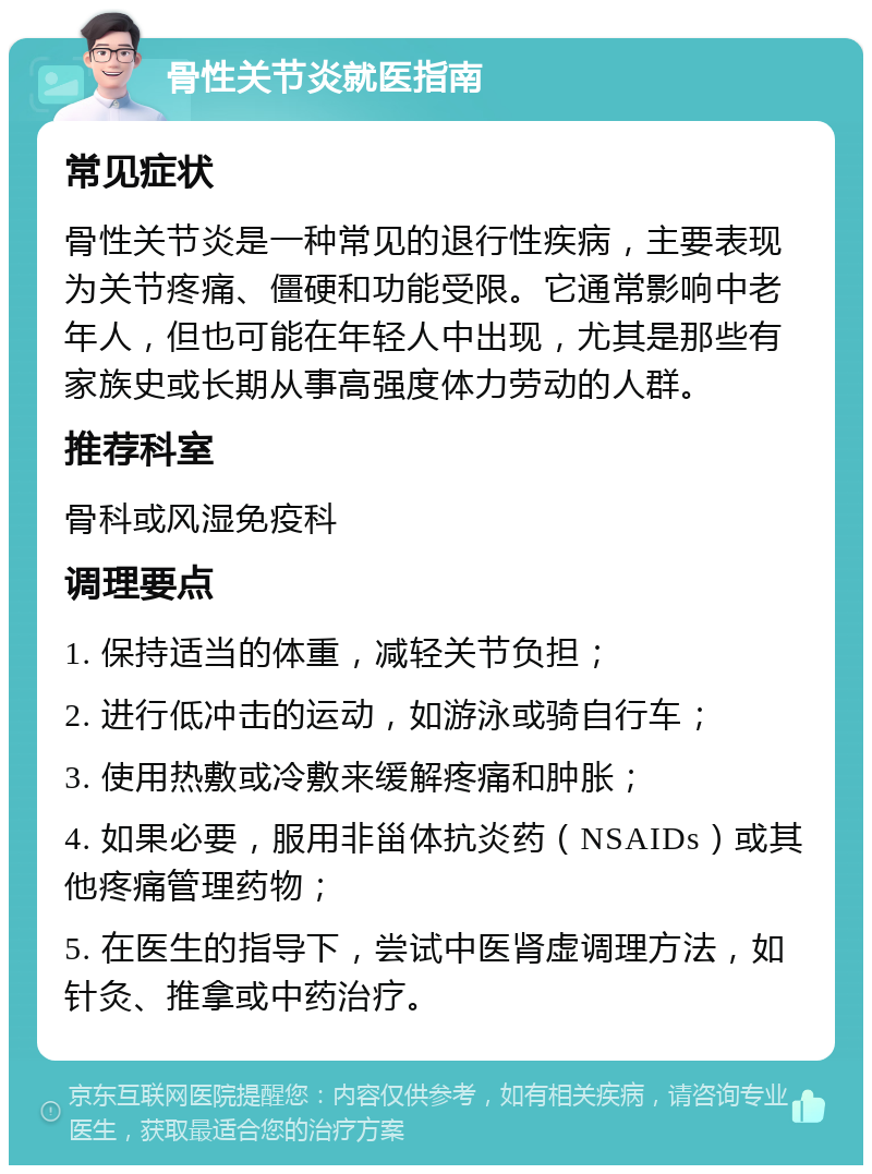 骨性关节炎就医指南 常见症状 骨性关节炎是一种常见的退行性疾病，主要表现为关节疼痛、僵硬和功能受限。它通常影响中老年人，但也可能在年轻人中出现，尤其是那些有家族史或长期从事高强度体力劳动的人群。 推荐科室 骨科或风湿免疫科 调理要点 1. 保持适当的体重，减轻关节负担； 2. 进行低冲击的运动，如游泳或骑自行车； 3. 使用热敷或冷敷来缓解疼痛和肿胀； 4. 如果必要，服用非甾体抗炎药（NSAIDs）或其他疼痛管理药物； 5. 在医生的指导下，尝试中医肾虚调理方法，如针灸、推拿或中药治疗。