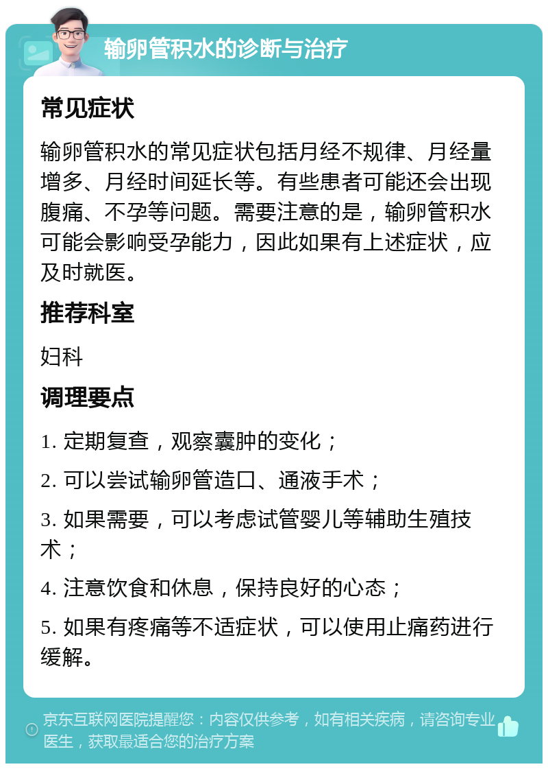 输卵管积水的诊断与治疗 常见症状 输卵管积水的常见症状包括月经不规律、月经量增多、月经时间延长等。有些患者可能还会出现腹痛、不孕等问题。需要注意的是，输卵管积水可能会影响受孕能力，因此如果有上述症状，应及时就医。 推荐科室 妇科 调理要点 1. 定期复查，观察囊肿的变化； 2. 可以尝试输卵管造口、通液手术； 3. 如果需要，可以考虑试管婴儿等辅助生殖技术； 4. 注意饮食和休息，保持良好的心态； 5. 如果有疼痛等不适症状，可以使用止痛药进行缓解。