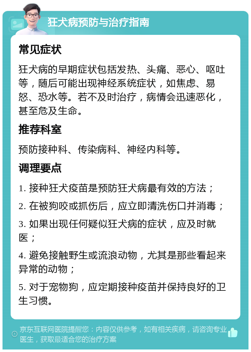 狂犬病预防与治疗指南 常见症状 狂犬病的早期症状包括发热、头痛、恶心、呕吐等，随后可能出现神经系统症状，如焦虑、易怒、恐水等。若不及时治疗，病情会迅速恶化，甚至危及生命。 推荐科室 预防接种科、传染病科、神经内科等。 调理要点 1. 接种狂犬疫苗是预防狂犬病最有效的方法； 2. 在被狗咬或抓伤后，应立即清洗伤口并消毒； 3. 如果出现任何疑似狂犬病的症状，应及时就医； 4. 避免接触野生或流浪动物，尤其是那些看起来异常的动物； 5. 对于宠物狗，应定期接种疫苗并保持良好的卫生习惯。