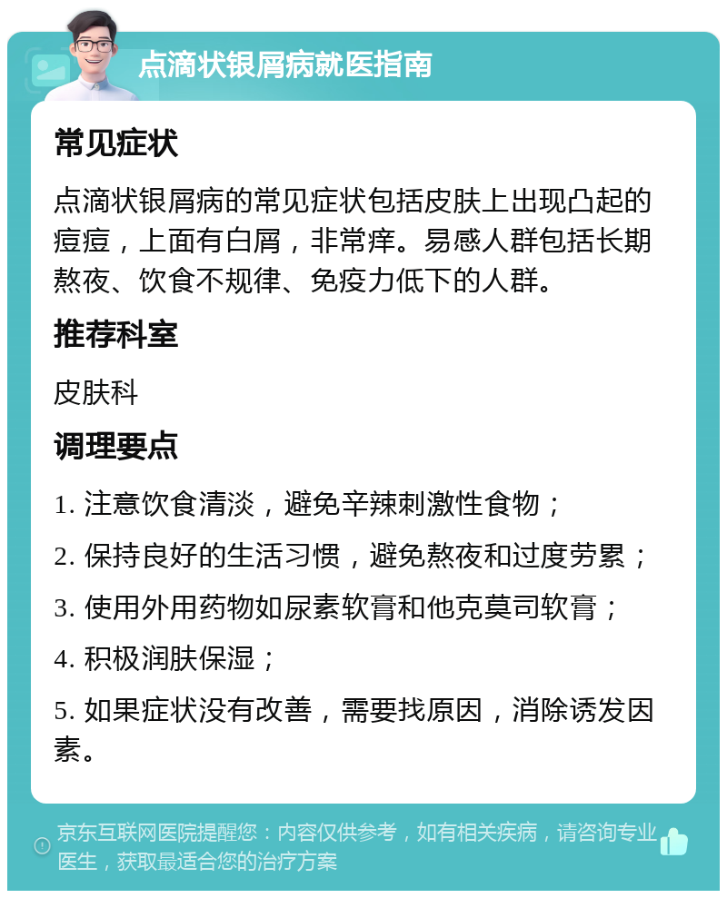 点滴状银屑病就医指南 常见症状 点滴状银屑病的常见症状包括皮肤上出现凸起的痘痘，上面有白屑，非常痒。易感人群包括长期熬夜、饮食不规律、免疫力低下的人群。 推荐科室 皮肤科 调理要点 1. 注意饮食清淡，避免辛辣刺激性食物； 2. 保持良好的生活习惯，避免熬夜和过度劳累； 3. 使用外用药物如尿素软膏和他克莫司软膏； 4. 积极润肤保湿； 5. 如果症状没有改善，需要找原因，消除诱发因素。