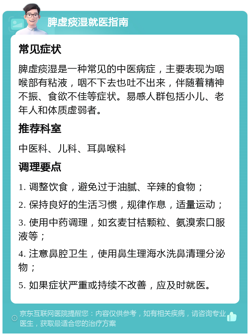 脾虚痰湿就医指南 常见症状 脾虚痰湿是一种常见的中医病症，主要表现为咽喉部有粘液，咽不下去也吐不出来，伴随着精神不振、食欲不佳等症状。易感人群包括小儿、老年人和体质虚弱者。 推荐科室 中医科、儿科、耳鼻喉科 调理要点 1. 调整饮食，避免过于油腻、辛辣的食物； 2. 保持良好的生活习惯，规律作息，适量运动； 3. 使用中药调理，如玄麦甘桔颗粒、氨溴索口服液等； 4. 注意鼻腔卫生，使用鼻生理海水洗鼻清理分泌物； 5. 如果症状严重或持续不改善，应及时就医。