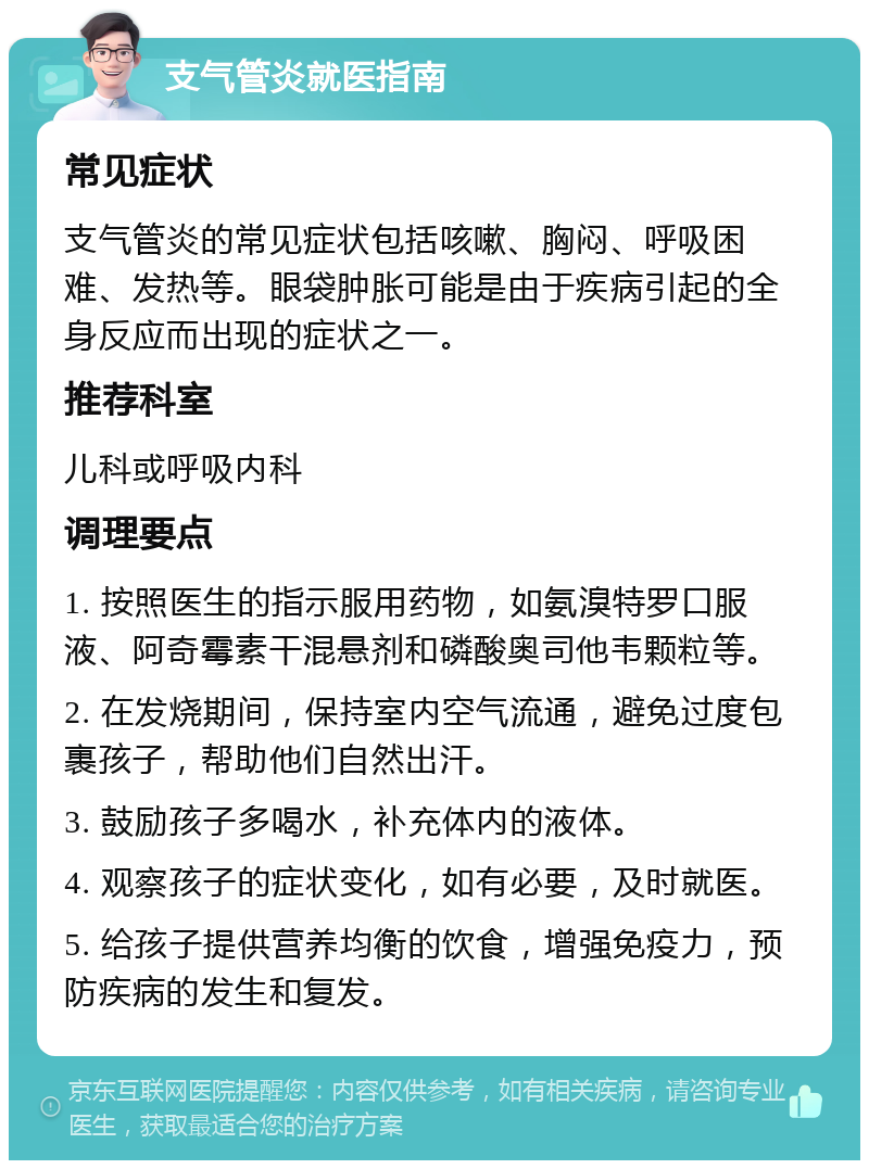 支气管炎就医指南 常见症状 支气管炎的常见症状包括咳嗽、胸闷、呼吸困难、发热等。眼袋肿胀可能是由于疾病引起的全身反应而出现的症状之一。 推荐科室 儿科或呼吸内科 调理要点 1. 按照医生的指示服用药物，如氨溴特罗口服液、阿奇霉素干混悬剂和磷酸奥司他韦颗粒等。 2. 在发烧期间，保持室内空气流通，避免过度包裹孩子，帮助他们自然出汗。 3. 鼓励孩子多喝水，补充体内的液体。 4. 观察孩子的症状变化，如有必要，及时就医。 5. 给孩子提供营养均衡的饮食，增强免疫力，预防疾病的发生和复发。