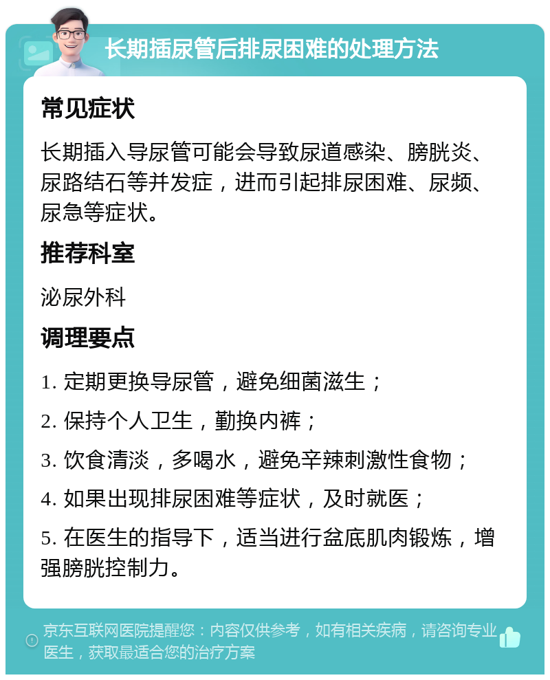 长期插尿管后排尿困难的处理方法 常见症状 长期插入导尿管可能会导致尿道感染、膀胱炎、尿路结石等并发症，进而引起排尿困难、尿频、尿急等症状。 推荐科室 泌尿外科 调理要点 1. 定期更换导尿管，避免细菌滋生； 2. 保持个人卫生，勤换内裤； 3. 饮食清淡，多喝水，避免辛辣刺激性食物； 4. 如果出现排尿困难等症状，及时就医； 5. 在医生的指导下，适当进行盆底肌肉锻炼，增强膀胱控制力。