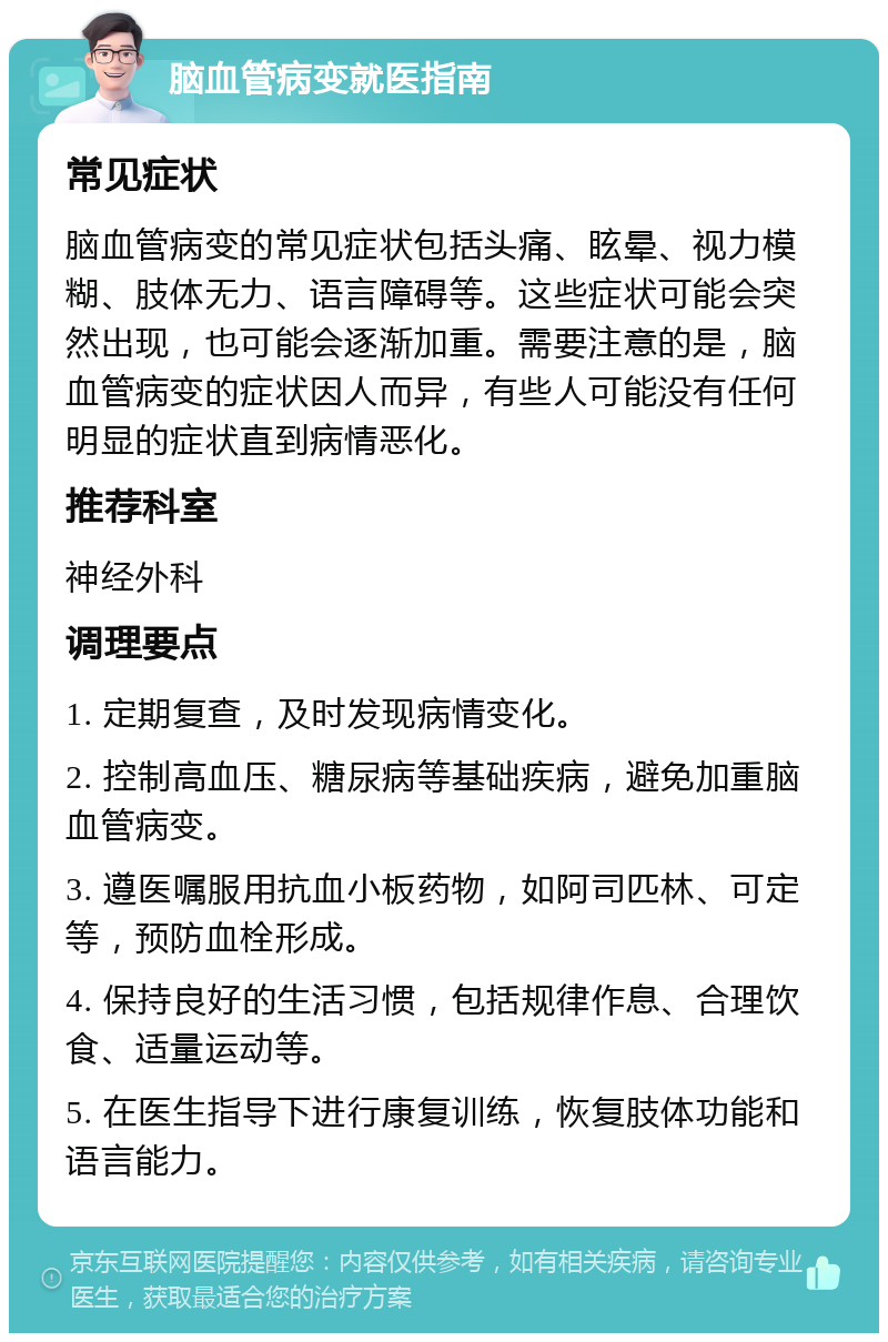 脑血管病变就医指南 常见症状 脑血管病变的常见症状包括头痛、眩晕、视力模糊、肢体无力、语言障碍等。这些症状可能会突然出现，也可能会逐渐加重。需要注意的是，脑血管病变的症状因人而异，有些人可能没有任何明显的症状直到病情恶化。 推荐科室 神经外科 调理要点 1. 定期复查，及时发现病情变化。 2. 控制高血压、糖尿病等基础疾病，避免加重脑血管病变。 3. 遵医嘱服用抗血小板药物，如阿司匹林、可定等，预防血栓形成。 4. 保持良好的生活习惯，包括规律作息、合理饮食、适量运动等。 5. 在医生指导下进行康复训练，恢复肢体功能和语言能力。