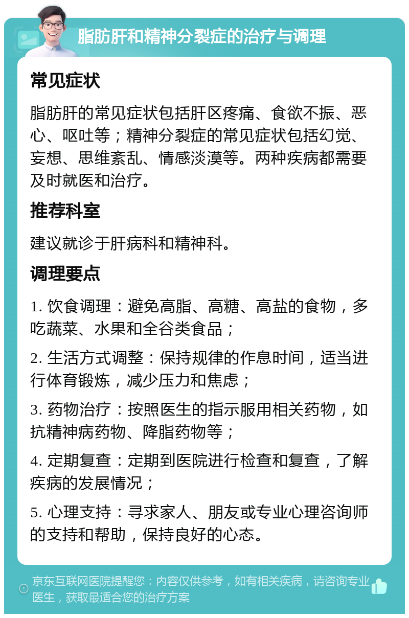 脂肪肝和精神分裂症的治疗与调理 常见症状 脂肪肝的常见症状包括肝区疼痛、食欲不振、恶心、呕吐等；精神分裂症的常见症状包括幻觉、妄想、思维紊乱、情感淡漠等。两种疾病都需要及时就医和治疗。 推荐科室 建议就诊于肝病科和精神科。 调理要点 1. 饮食调理：避免高脂、高糖、高盐的食物，多吃蔬菜、水果和全谷类食品； 2. 生活方式调整：保持规律的作息时间，适当进行体育锻炼，减少压力和焦虑； 3. 药物治疗：按照医生的指示服用相关药物，如抗精神病药物、降脂药物等； 4. 定期复查：定期到医院进行检查和复查，了解疾病的发展情况； 5. 心理支持：寻求家人、朋友或专业心理咨询师的支持和帮助，保持良好的心态。