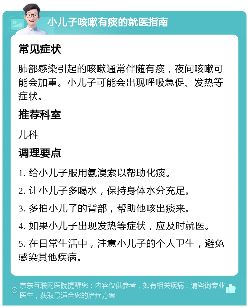 小儿子咳嗽有痰的就医指南 常见症状 肺部感染引起的咳嗽通常伴随有痰，夜间咳嗽可能会加重。小儿子可能会出现呼吸急促、发热等症状。 推荐科室 儿科 调理要点 1. 给小儿子服用氨溴索以帮助化痰。 2. 让小儿子多喝水，保持身体水分充足。 3. 多拍小儿子的背部，帮助他咳出痰来。 4. 如果小儿子出现发热等症状，应及时就医。 5. 在日常生活中，注意小儿子的个人卫生，避免感染其他疾病。