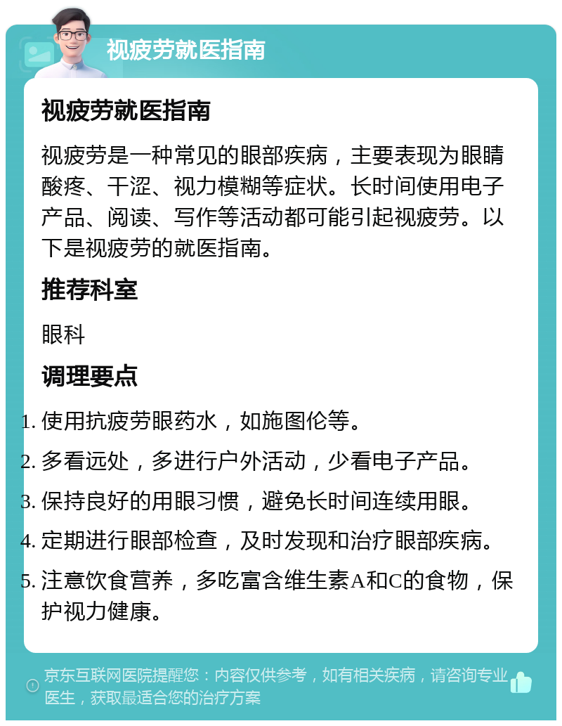 视疲劳就医指南 视疲劳就医指南 视疲劳是一种常见的眼部疾病，主要表现为眼睛酸疼、干涩、视力模糊等症状。长时间使用电子产品、阅读、写作等活动都可能引起视疲劳。以下是视疲劳的就医指南。 推荐科室 眼科 调理要点 使用抗疲劳眼药水，如施图伦等。 多看远处，多进行户外活动，少看电子产品。 保持良好的用眼习惯，避免长时间连续用眼。 定期进行眼部检查，及时发现和治疗眼部疾病。 注意饮食营养，多吃富含维生素A和C的食物，保护视力健康。