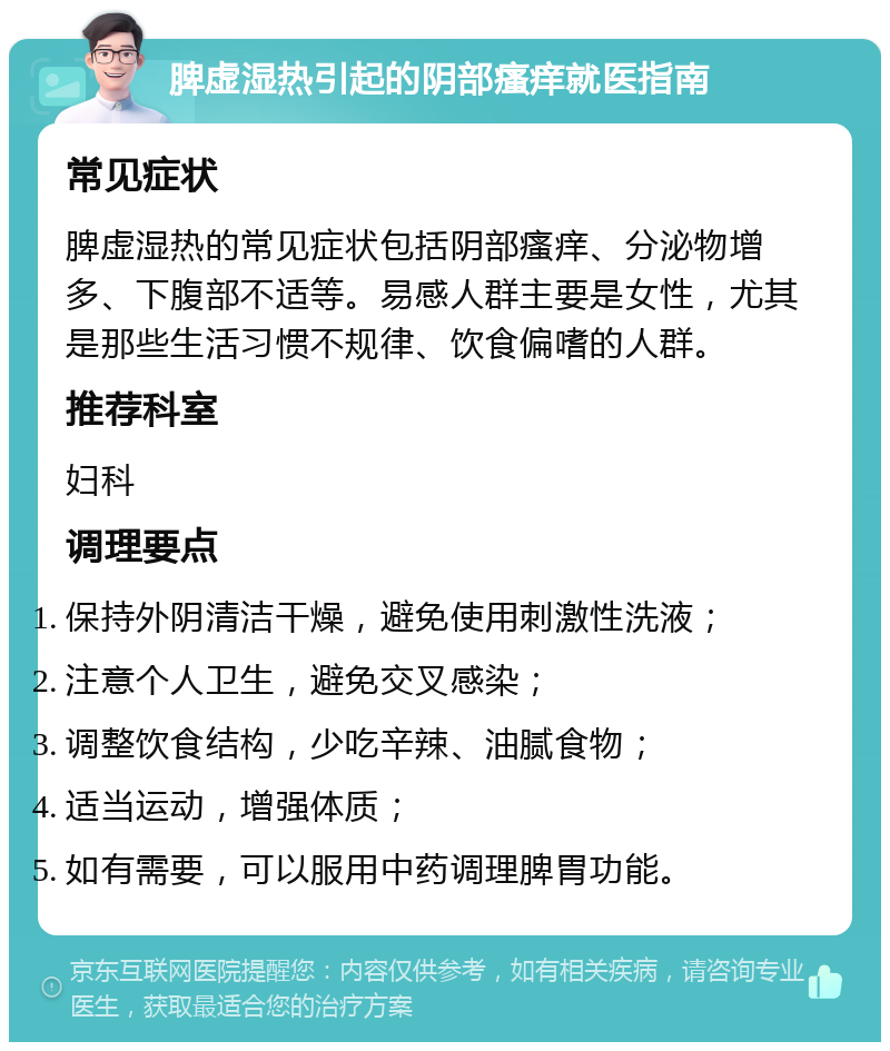 脾虚湿热引起的阴部瘙痒就医指南 常见症状 脾虚湿热的常见症状包括阴部瘙痒、分泌物增多、下腹部不适等。易感人群主要是女性，尤其是那些生活习惯不规律、饮食偏嗜的人群。 推荐科室 妇科 调理要点 保持外阴清洁干燥，避免使用刺激性洗液； 注意个人卫生，避免交叉感染； 调整饮食结构，少吃辛辣、油腻食物； 适当运动，增强体质； 如有需要，可以服用中药调理脾胃功能。