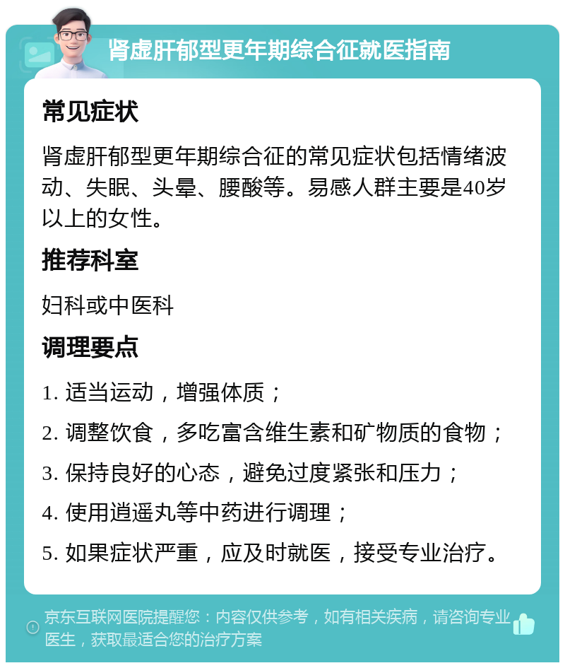 肾虚肝郁型更年期综合征就医指南 常见症状 肾虚肝郁型更年期综合征的常见症状包括情绪波动、失眠、头晕、腰酸等。易感人群主要是40岁以上的女性。 推荐科室 妇科或中医科 调理要点 1. 适当运动，增强体质； 2. 调整饮食，多吃富含维生素和矿物质的食物； 3. 保持良好的心态，避免过度紧张和压力； 4. 使用逍遥丸等中药进行调理； 5. 如果症状严重，应及时就医，接受专业治疗。