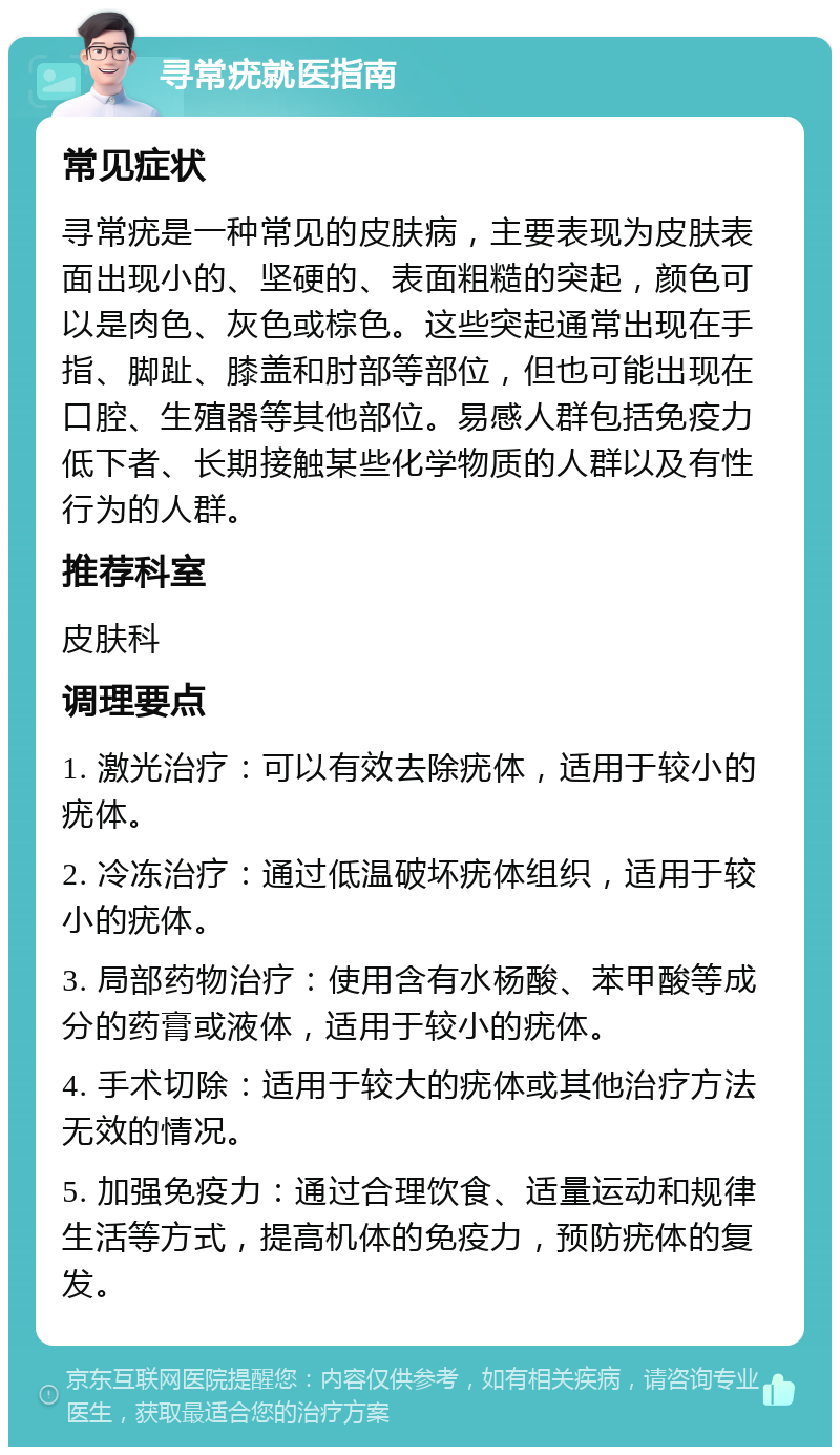 寻常疣就医指南 常见症状 寻常疣是一种常见的皮肤病，主要表现为皮肤表面出现小的、坚硬的、表面粗糙的突起，颜色可以是肉色、灰色或棕色。这些突起通常出现在手指、脚趾、膝盖和肘部等部位，但也可能出现在口腔、生殖器等其他部位。易感人群包括免疫力低下者、长期接触某些化学物质的人群以及有性行为的人群。 推荐科室 皮肤科 调理要点 1. 激光治疗：可以有效去除疣体，适用于较小的疣体。 2. 冷冻治疗：通过低温破坏疣体组织，适用于较小的疣体。 3. 局部药物治疗：使用含有水杨酸、苯甲酸等成分的药膏或液体，适用于较小的疣体。 4. 手术切除：适用于较大的疣体或其他治疗方法无效的情况。 5. 加强免疫力：通过合理饮食、适量运动和规律生活等方式，提高机体的免疫力，预防疣体的复发。