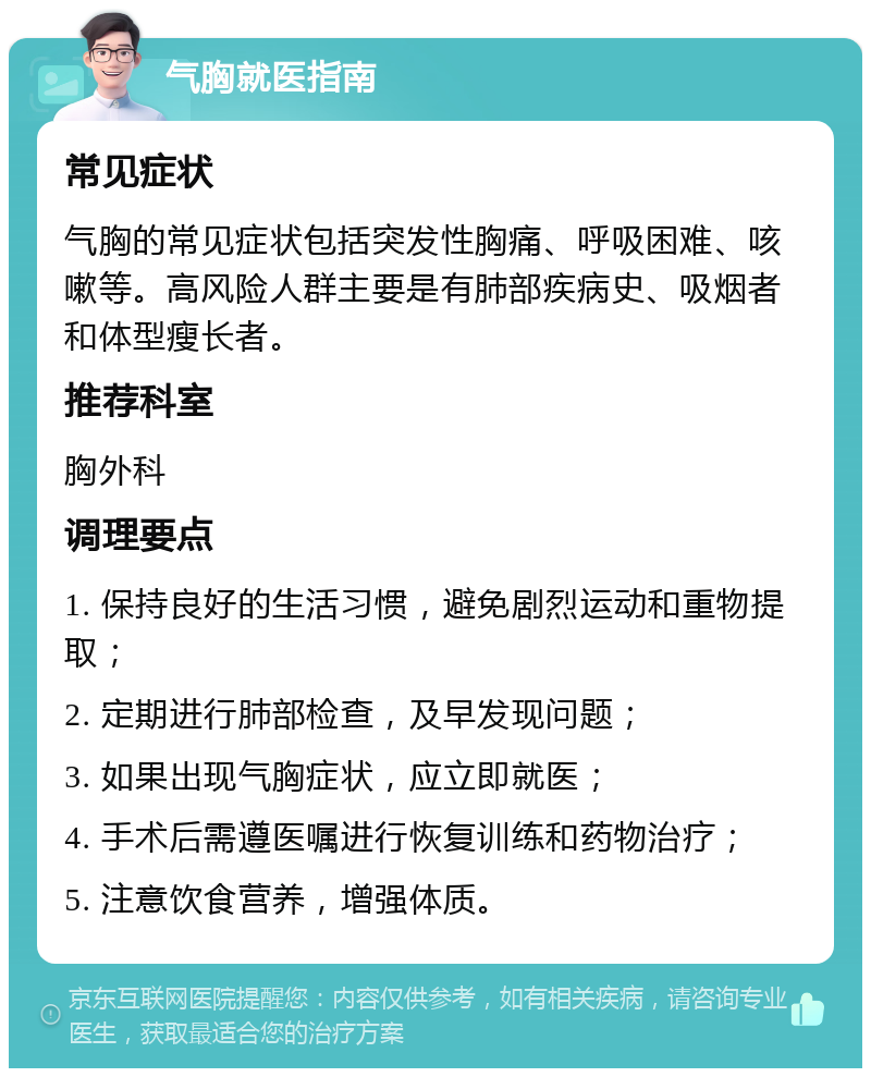 气胸就医指南 常见症状 气胸的常见症状包括突发性胸痛、呼吸困难、咳嗽等。高风险人群主要是有肺部疾病史、吸烟者和体型瘦长者。 推荐科室 胸外科 调理要点 1. 保持良好的生活习惯，避免剧烈运动和重物提取； 2. 定期进行肺部检查，及早发现问题； 3. 如果出现气胸症状，应立即就医； 4. 手术后需遵医嘱进行恢复训练和药物治疗； 5. 注意饮食营养，增强体质。