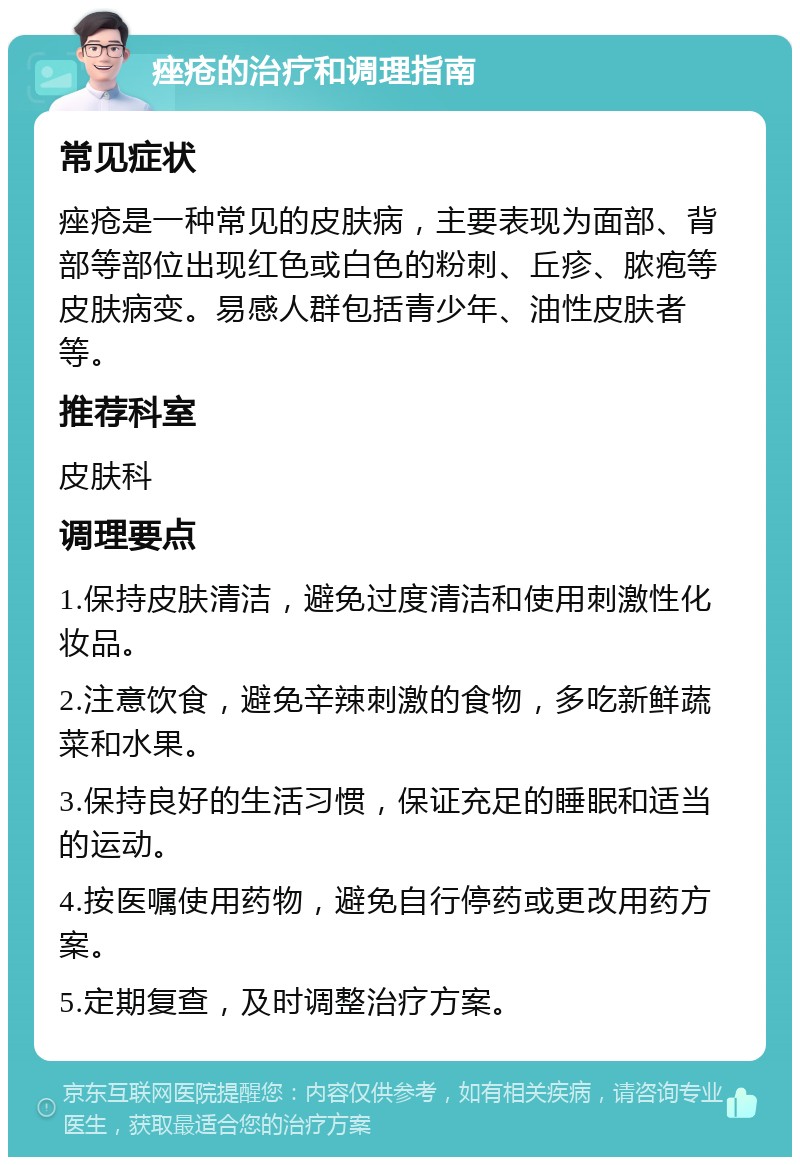 痤疮的治疗和调理指南 常见症状 痤疮是一种常见的皮肤病，主要表现为面部、背部等部位出现红色或白色的粉刺、丘疹、脓疱等皮肤病变。易感人群包括青少年、油性皮肤者等。 推荐科室 皮肤科 调理要点 1.保持皮肤清洁，避免过度清洁和使用刺激性化妆品。 2.注意饮食，避免辛辣刺激的食物，多吃新鲜蔬菜和水果。 3.保持良好的生活习惯，保证充足的睡眠和适当的运动。 4.按医嘱使用药物，避免自行停药或更改用药方案。 5.定期复查，及时调整治疗方案。