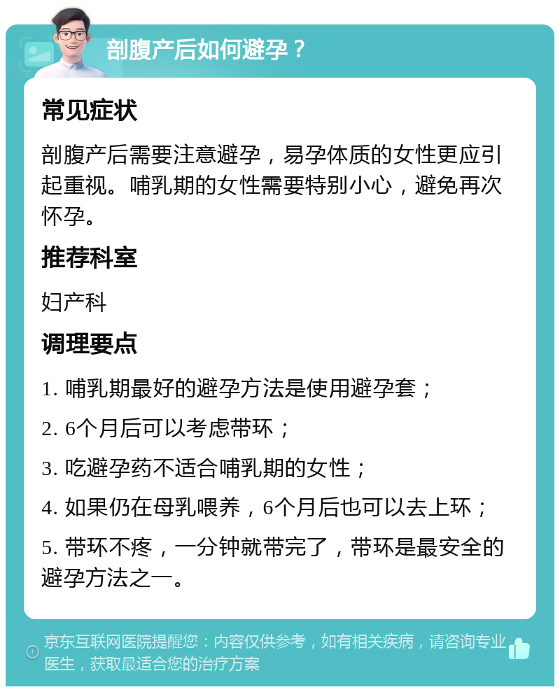 剖腹产后如何避孕？ 常见症状 剖腹产后需要注意避孕，易孕体质的女性更应引起重视。哺乳期的女性需要特别小心，避免再次怀孕。 推荐科室 妇产科 调理要点 1. 哺乳期最好的避孕方法是使用避孕套； 2. 6个月后可以考虑带环； 3. 吃避孕药不适合哺乳期的女性； 4. 如果仍在母乳喂养，6个月后也可以去上环； 5. 带环不疼，一分钟就带完了，带环是最安全的避孕方法之一。