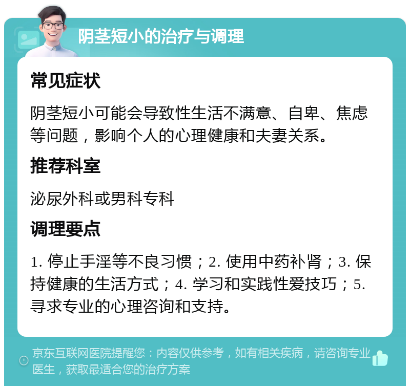 阴茎短小的治疗与调理 常见症状 阴茎短小可能会导致性生活不满意、自卑、焦虑等问题，影响个人的心理健康和夫妻关系。 推荐科室 泌尿外科或男科专科 调理要点 1. 停止手淫等不良习惯；2. 使用中药补肾；3. 保持健康的生活方式；4. 学习和实践性爱技巧；5. 寻求专业的心理咨询和支持。